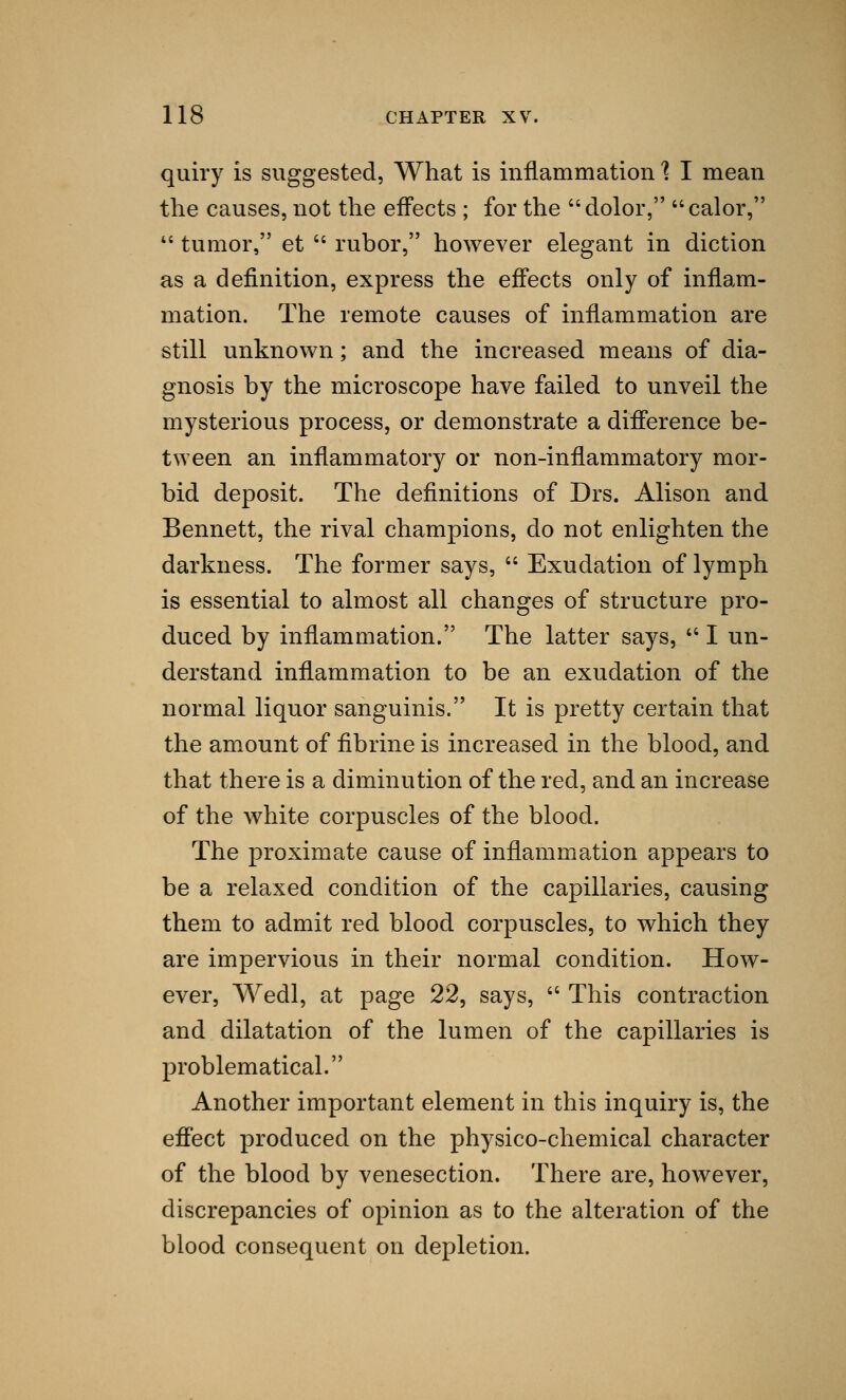 quiry is suggested, What is inflammation % I mean the causes, not the effects ; for the dolor, calor,  tumor, et  rubor, however elegant in diction as a definition, express the effects only of inflam- mation. The remote causes of inflammation are still unknown; and the increased means of dia- gnosis by the microscope have failed to unveil the mysterious process, or demonstrate a difference be- tween an inflammatory or non-inflammatory mor- bid deposit. The definitions of Drs. Alison and Bennett, the rival champions, do not enlighten the darkness. The former says,  Exudation of lymph is essential to almost all changes of structure pro- duced by inflammation. The latter says,  I un- derstand inflammation to be an exudation of the normal liquor sanguinis. It is pretty certain that the amount of fibrine is increased in the blood, and that there is a diminution of the red, and an increase of the white corpuscles of the blood. The proximate cause of inflammation appears to be a relaxed condition of the capillaries, causing them to admit red blood corpuscles, to which they are impervious in their normal condition. How- ever, Wedl, at page 22, says,  This contraction and dilatation of the lumen of the capillaries is problematical. Another important element in this inquiry is, the effect produced on the physico-chemical character of the blood by venesection. There are, however, discrepancies of opinion as to the alteration of the blood consequent on depletion.