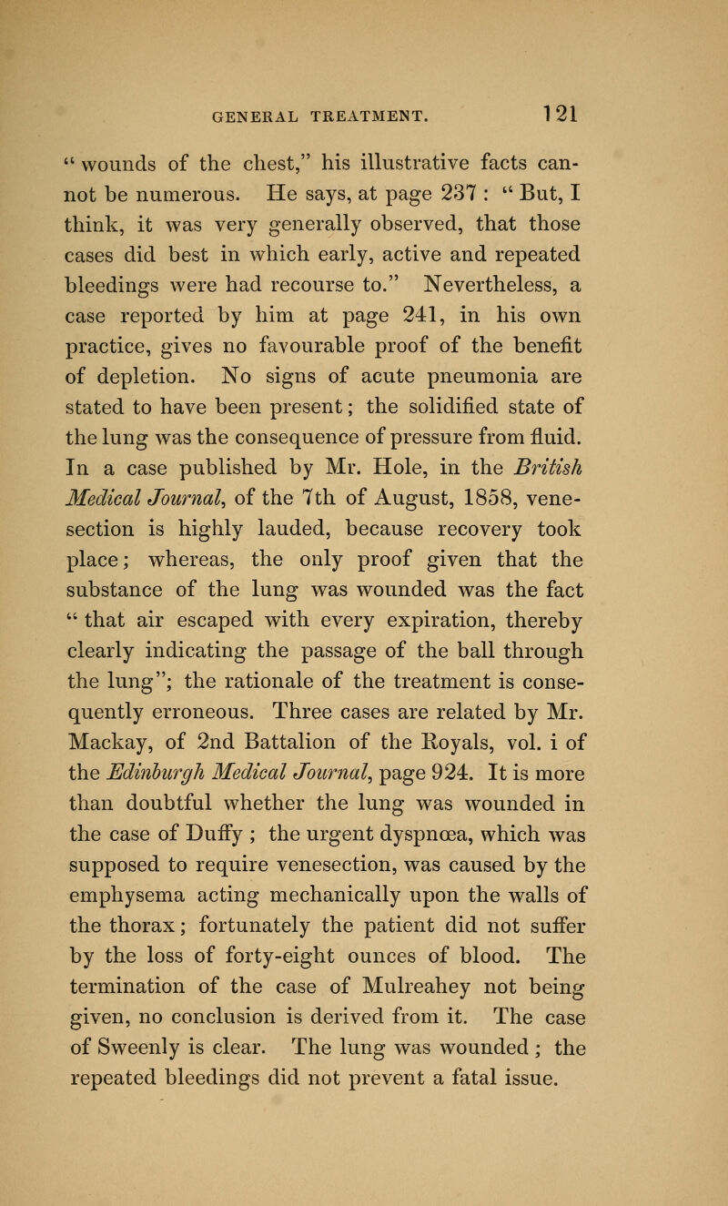  wounds of the chest, his illustrative facts can- not be numerous. He says, at page 237 :  But, I think, it was very generally observed, that those cases did best in which early, active and repeated bleedings were had recourse to. Nevertheless, a case reported by him at page 241, in his own practice, gives no favourable proof of the benefit of depletion. No signs of acute pneumonia are stated to have been present; the solidified state of the lung was the consequence of pressure from fluid. In a case published by Mr. Hole, in the British Medical Journal, of the 7th of August, 1858, vene- section is highly lauded, because recovery took place; whereas, the only proof given that the substance of the lung was wounded was the fact  that air escaped with every expiration, thereby clearly indicating the passage of the ball through the lung; the rationale of the treatment is conse- quently erroneous. Three cases are related by Mr. Mackay, of 2nd Battalion of the Royals, vol. i of the Edinburgh Medical Journal, page 924. It is more than doubtful whether the lung was wounded in the case of Duffy ; the urgent dyspnoea, which was supposed to require venesection, was caused by the emphysema acting mechanically upon the walls of the thorax; fortunately the patient did not suffer by the loss of forty-eight ounces of blood. The termination of the case of Mulreahey not being given, no conclusion is derived from it. The case of Sweenly is clear. The lung was wounded ; the repeated bleedings did not prevent a fatal issue.