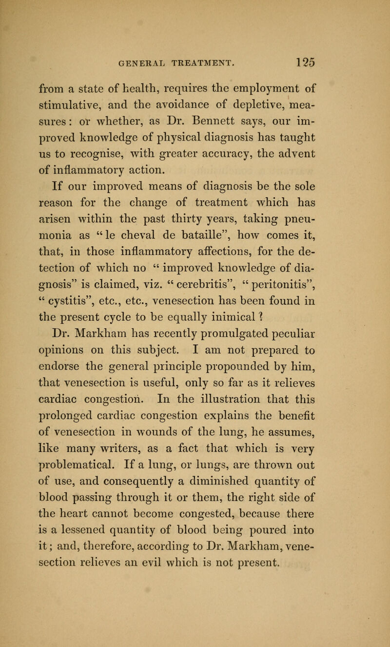 from a state of health, requires the employment of stimulative, and the avoidance of depletive, mea- sures : or whether, as Dr. Bennett says, our im- proved knowledge of physical diagnosis has taught us to recognise, with greater accuracy, the advent of inflammatory action. If our improved means of diagnosis be the sole reason for the change of treatment which has arisen within the past thirty years, taking pneu- monia as  le cheval de bataille, how comes it, that, in those inflammatory affections, for the de- tection of which no  improved knowledge of dia- gnosis is claimed, viz.  cerebritis,  peritonitis,  cystitis, etc., etc., venesection has been found in the present cycle to be equally inimical % Dr. Markham has recently promulgated peculiar opinions on this subject. I am not prepared to endorse the general principle propounded by him, that venesection is useful, only so far as it relieves cardiac congestion. In the illustration that this prolonged cardiac congestion explains the benefit of venesection in wounds of the lung, he assumes, like many writers, as a fact that which is very problematical. If a lung, or lungs, are thrown out of use, and consequently a diminished quantity of blood passing through it or them, the right side of the heart cannot become congested, because there is a lessened quantity of blood being poured into it; and, therefore, according to Dr. Markham, vene- section relieves an evil which is not present.