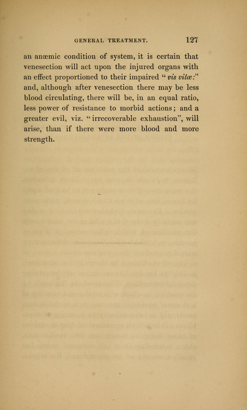 an anaemic condition of system, it is certain that venesection will act upon the injured organs with an effect proportioned to their impaired cc vis vitce^ and, although after venesection there may be less blood circulating, there will be, in an equal ratio, less power of resistance to morbid actions; and a greater evil, viz.  irrecoverable exhaustion, will arise, than if there were more blood and more strength.