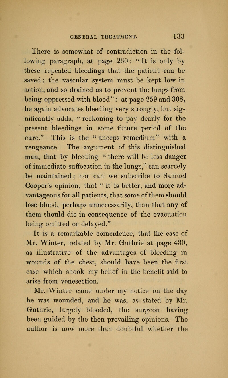 There is somewhat of contradiction in the fol- lowing paragraph, at page 260 :  It is only by these repeated bleedings that the patient can be saved; the vascular system must be kept low in action, and so drained as to prevent the lungs from being oppressed with blood : at page 259 and 308, he again advocates bleeding very strongly, but sig- nificantly adds,  reckoning to pay dearly for the present bleedings in some future period of the cure. This is the  anceps remedium with a vengeance. The argument of this distinguished man, that by bleeding  there will be less danger of immediate suffocation in the lungs, can scarcely be maintained; nor can we subscribe to Samuel Cooper's opinion, that  it is better, and more ad- vantageous for all patients, that some of them should lose blood, perhaps unnecessarily, than that any of them should die in consequence of the evacuation being omitted or delayed. It is a remarkable coincidence, that the case of Mr. Winter, related by Mr. Guthrie at page 430, as illustrative of the advantages of bleeding in wounds of the chest, should have been the first case which shook my belief in the benefit said to arise from venesection. Mr. Winter came under my notice on the day he was wounded, and he was, as stated by Mr. Guthrie, largely blooded, the surgeon having been guided by the then prevailing opinions. The author is now more than doubtful whether the