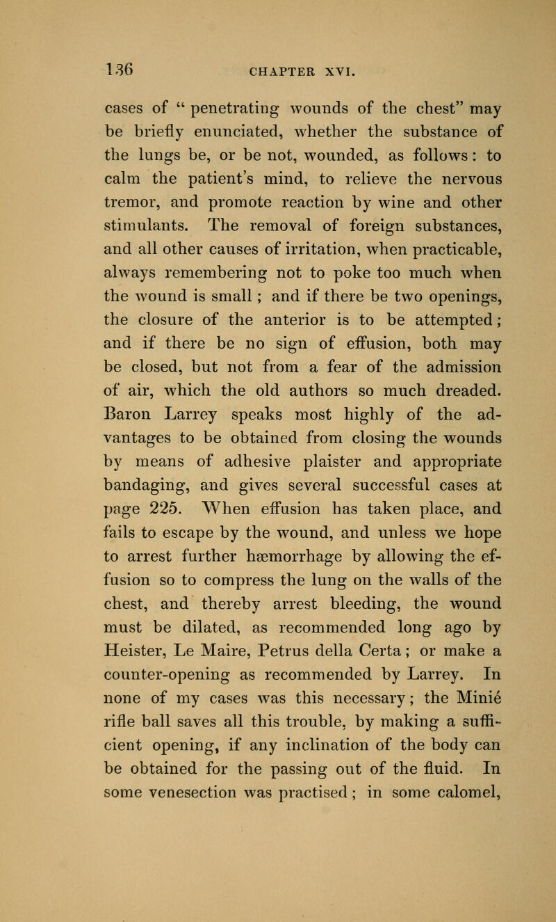 cases of  penetrating wounds of the chest may be briefly enunciated, whether the substance of the lungs be, or be not, wounded, as follows: to calm the patient's mind, to relieve the nervous tremor, and promote reaction by wine and other stimulants. The removal of foreign substances, and all other causes of irritation, when practicable, always remembering not to poke too much when the wound is small; and if there be two openings, the closure of the anterior is to be attempted; and if there be no sign of effusion, both may be closed, but not from a fear of the admission of air, which the old authors so much dreaded. Baron Larrey speaks most highly of the ad- vantages to be obtained from closing the wounds by means of adhesive plaister and appropriate bandaging, and gives several successful cases at page 225. When effusion has taken place, and fails to escape by the wound, and unless wre hope to arrest further haemorrhage by allowing the ef- fusion so to compress the lung on the walls of the chest, and thereby arrest bleeding, the wound must be dilated, as recommended long ago by Heister, Le Maire, Petrus della Certa; or make a counter-opening as recommended by Larrey. In none of my cases was this necessary; the Minie rifle ball saves all this trouble, by making a suffi- cient opening, if any inclination of the body can be obtained for the passing out of the fluid. In some venesection was practised; in some calomel,