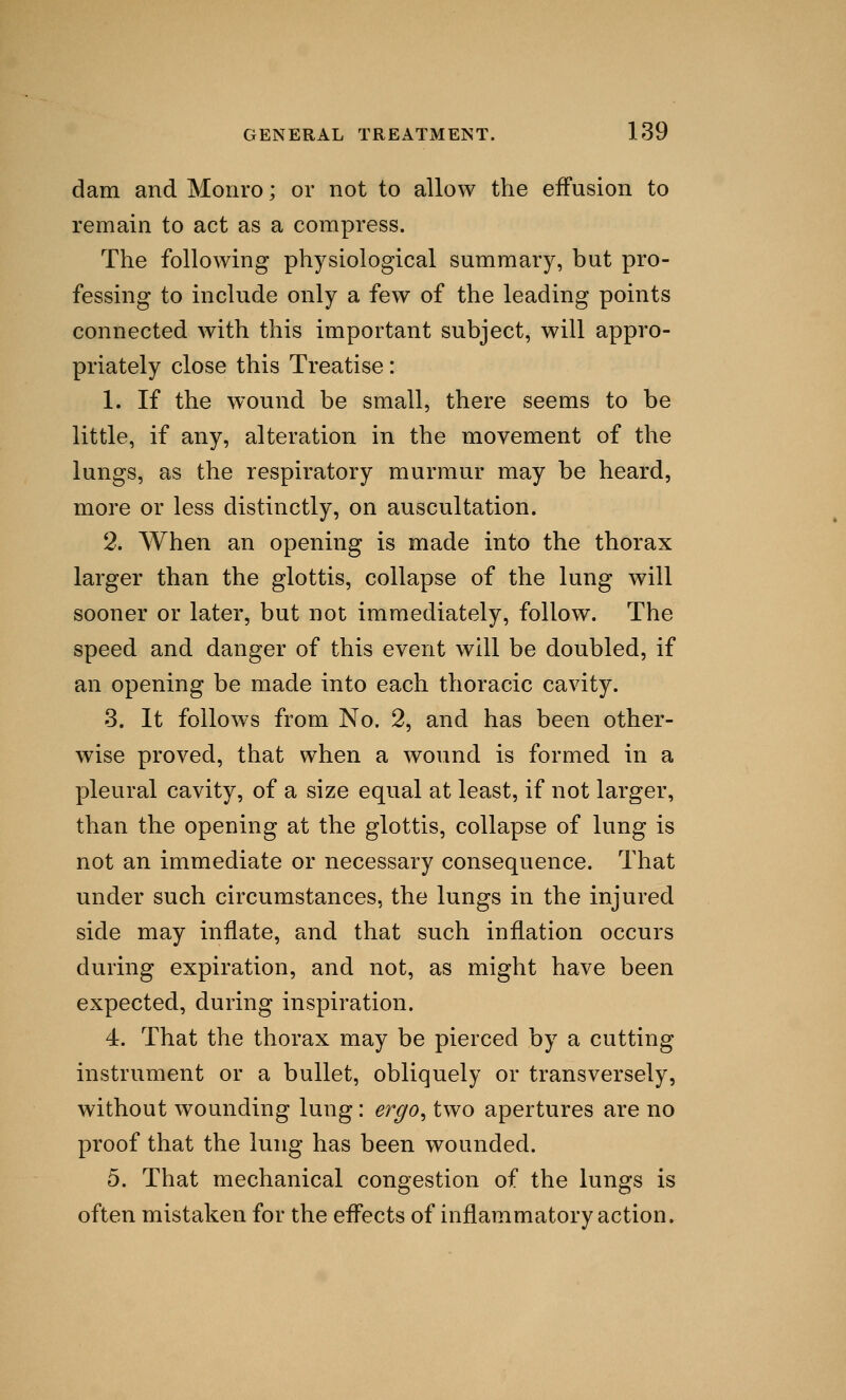 dam and Monro; or not to allow the effusion to remain to act as a compress. The following physiological summary, but pro- fessing to include only a few of the leading points connected with this important subject, will appro- priately close this Treatise: 1. If the wound be small, there seems to be little, if any, alteration in the movement of the lungs, as the respiratory murmur may be heard, more or less distinctly, on auscultation. 2. When an opening is made into the thorax larger than the glottis, collapse of the lung will sooner or later, but not immediately, follow. The speed and danger of this event will be doubled, if an opening be made into each thoracic cavity. 3. It follows from No. 2, and has been other- wise proved, that when a wound is formed in a pleural cavity, of a size equal at least, if not larger, than the opening at the glottis, collapse of lung is not an immediate or necessary consequence. That under such circumstances, the lungs in the injured side may inflate, and that such inflation occurs during expiration, and not, as might have been expected, during inspiration. 4. That the thorax may be pierced by a cutting instrument or a bullet, obliquely or transversely, without wounding lung: ergo, two apertures are no proof that the lung has been wounded. 5. That mechanical congestion of the lungs is often mistaken for the effects of inflammatory action.