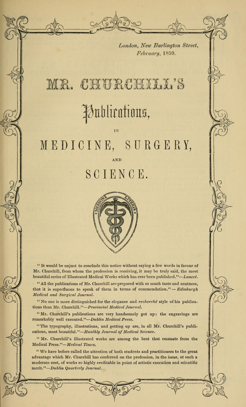 CL London, Neiv Burlington Street, February, 1859. & CHURCHILL'S ^tthlitatimia, IN MEDICINE, SURGERY, AND SCIENCE.  It would be unjust to conclude this notice without saying a few words in favour of Mr. Churchill, from whom the profession is receiving, it may be truly said, the most beautiful series of Illustrated Medical Works which has ever been published.—Lancet. All the publications of Mr. Churchill are prepared with so much taste and neatness, that it is superfluous to speak of them in terms of commendation. — Edinburgh Medical and Surgical Journal.  No one is more distinguished for the elegance and recherche style of his publica- tions than Mr. Churchill.—Provincial Medical Journal.  Mr. Churchill's publications are very handsomely got up: the engravings are remarkably well executed.—Dublin Medical Press. The typography, illustrations, and getting up are, in all Mr. Churchill's publi- cations, most beautiful.—Monthly Journal of Medical Science.  Mr. Churchill's illustrated works are among the best that emanate from the Medical Press.—Medical Times.  We have before called the attention of both students and practitioners to the great advantage which Mr. Churchill has conferred on the profession, in the issue, at such a moderate cost, of works so highly creditable in point of artistic execution and scientific merit.—Dublin Quarterly Journal. Xj, Wfc>-