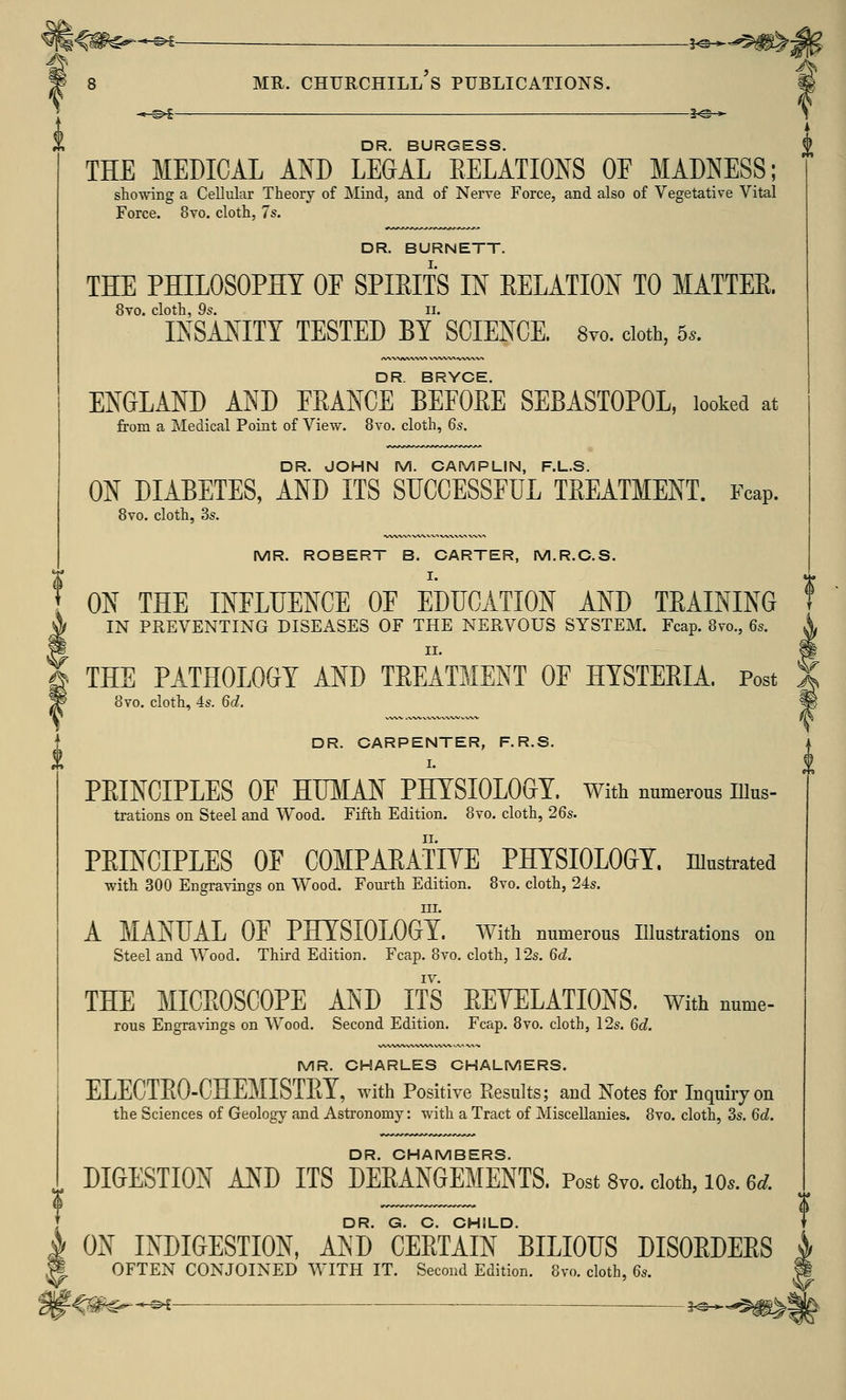 DR. BURGESS. THE MEDICAL AND LEGAL RELATIONS OE MADNESS; showing a Cellular Theory of Mind, and of Nerve Force, and also of Vegetative Vital Force. 8vo. cloth, 7s. DR. BURNETT. THE PHILOSOPHY OF SPIRITS IN RELATION TO MATTER. 8vo. cloth, 9s. ii. INSANITY TESTED BY SCIENCE. 8vo. cloth, 5,. DR. BRYCE. ENGLAND AND FRANCE BEFORE SEBASTOPOL, looked at from a Medical Point of View. 8vo. cloth, 6s. DR. JOHN M. CAMPLIN, F.L.S. ON DIABETES, AND ITS SUCCESSFUL TREATMENT. Fcap. 8vo. cloth, 3s. MR. ROBERT B. CARTER, M.R.C.S. I. ON THE INFLUENCE OF EDUCATION AND TRAINING IN PREVENTING DISEASES OF THE NERVOUS SYSTEM. Fcap. 8vo., 6s. THE PATHOLOGY AND TREATMENT OF HYSTERIA. Post 8vo. cloth, 4s. 6d. DR. CARPENTER, F.R.S. I. PEINCIPLES OF HUMAN PHYSIOLOGY. With numerous nius- trations on Steel and Wood. Fifth Edition. 8vo. cloth, 26s. PRINCIPLES OF COMPARATIVE PHYSIOLOGY, illustrated with 300 Engravings on Wood. Fourth Edition. 8vo. cloth, 24s. in. A MANUAL OP PHYSIOLOGY, With numerous Illustrations on Steel and Wood. Third Edition. Fcap. 8to. cloth, 12s. 6d. THE MICROSCOPE AND ITS REYELATIONS. With nume- rous Engravings on Wood. Second Edition. Fcap. 8vo. cloth, 12s. 6d. MR. CHARLES CHALMERS. ELECTEO-CHEMISTPtY, with Positive Results; and Notes for Inquiry on the Sciences of Geology and Astronomy: with a Tract of Miscellanies. 8vo. cloth, 3s. 6d. DR. CHAMBERS. DIGESTION AND ITS DERANGEMENTS. Post 8vo. cloth, io.. 6rf. DR. G. C. CHILD. 0i\ INDIGESTION, AND CEETAIN BILIOUS DISOEDEES OFTEN CONJOINED WITH IT. Second Edition. 8vo. cloth, 6s.