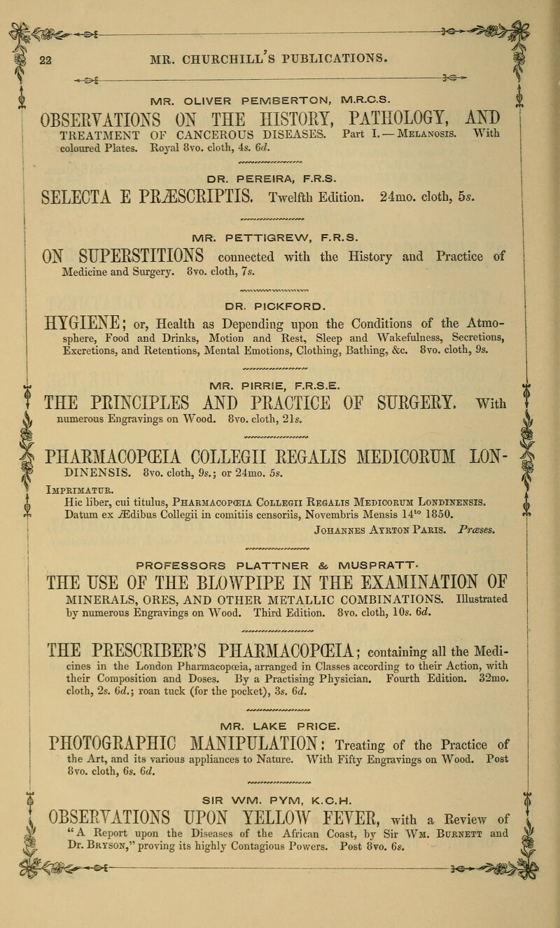 mr. churchill's publications. m —©* ■ — ^O-^ MR. OLIVER PEMBERTON, M.R.C.S. OBSERVATIONS ON THE HISTOEY, PATHOLOGY, AND TREATMENT OF CANCEROUS DISEASES. Part I. — Melanosis. With coloured Plates. Royal 8vo. cloth, 4s. 6d. DR. PEREIRA, F.R.S. SELECTA E PB.ESCBIPTIS. Twelfth Edition. 24mo. cloth, 5*. MR. PETTiGREW, F.R.S. ON SUPEKSTITIONS connected with the History and Practice of Medicine and Surgery. 8vo. cloth, 7s. DR. PICKFORD. HYGIENE; or, Health as Depending upon the Conditions of the Atmo- sphere, Food and Drinks, Motion and Rest, Sleep and Wakefulness, Secretions, Excretions, and Retentions, Mental Emotions, Clothing, Bathing, &c. 8vo. cloth, 9s. MR. PIRRSE F.R.S E. ' THE PRINCIPLES AND PRACTICE OF SURGERY. With S* numerous Engravings on Wood. 8vo. cloth, 21s. PHARMACOPOEIA COLLEGE REGALIS MEDIC0RU11 LON DINENSIS. 8vo. cloth, 9s.; or 24mo. 5s. Imprimatur. Hie liber, cui titulus, Pharmacopoeia Collegii Regalis Medicorum Lonbinensis. Datum ex iEdibus Collegii in comitiis censoriis, Novembris Mensis 14to 1850. Johannes Ayrton Paris. Presses. PROFESSORS PLATTNER So MUSPRATT. THE USE 0E THE BLOWPIPE IN THE EXAMINATION 0E MINERALS, ORES, AND OTHER METALLIC COMBINATIONS. Illustrated by numerous Engravings on Wood. Third Edition. 8vo. cloth, 10s. 6d. THE PEESCEIBEE'S PHAEMACOPGEIA; containing all the Medi- cines in the London Pharmacopoeia, arranged in Classes according to their Action, Avith their Composition and Doses. By a Practising Physician. Fourth Edition. 32mo. cloth, 2s. 6d.; roan tuck (for the pocket), 3s. 6d. MR. LAKE PRICE. PHOTOGRAPHIC MANIPULATION: Treating of the Practice of the Art, and its various appliances to Nature. With Fifty Engravings on Wood. Post 8vo. cloth, 6s. 6d. SIR WM. PYM, K.C.H. OBSERVATIONS UPON YELLOW FEVER, with a Review of A Report upon the Diseases of the African Coast, by Sir Wm. Burnett and Dr. Bryson, proving its highly Contagious Powers. Post 8vo. 6s. *-&i- 5^*