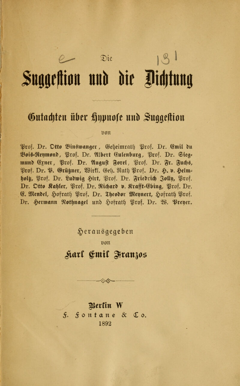 Sniigfftiöii und dir ilidititiig ©ittctdjten über Ijpnofe unb ^uggefltou t>on Hkof. Dr. Otto Suritoanger, ®el)eimratfj «ßrof. Dr. (Smtl tat 23ot$*föe*)monb, *ßrof. Dr. filiert f£u(enbuvg, Sßrof. Dr. <Steg* tmmb (gyner, $rof. Dr. Sluguft gorel, *ßrof. Dr. gr. 9u$*, fßrof. Dr. <ß. ©rüfcner, SBirfl. (M). Otat§ «ßrof. Dr. #. ». $elnt? $oty, $rof. Dr. guburig #itt, $rof. Dr. gnebrt* 3ott^ Sßrof. Dr. Otto flauer, *ßrof. Dr. 9K$ar* ». tfrafft-ffiMtifl, $rof. Dr. (£. SHenbel, ©ofratfj *ßrof. Dr. Xfjeobot aReftttert, £ofratf) $rof. Dr. ^ermann 9iot()nage( unb §ofratlj) $rof. Dr. 30. *$ret)er. herausgegeben üon ^arf gmit ^rattjos -^<$- Stettin W 5. 5 0 n t a n e & Co, 1892