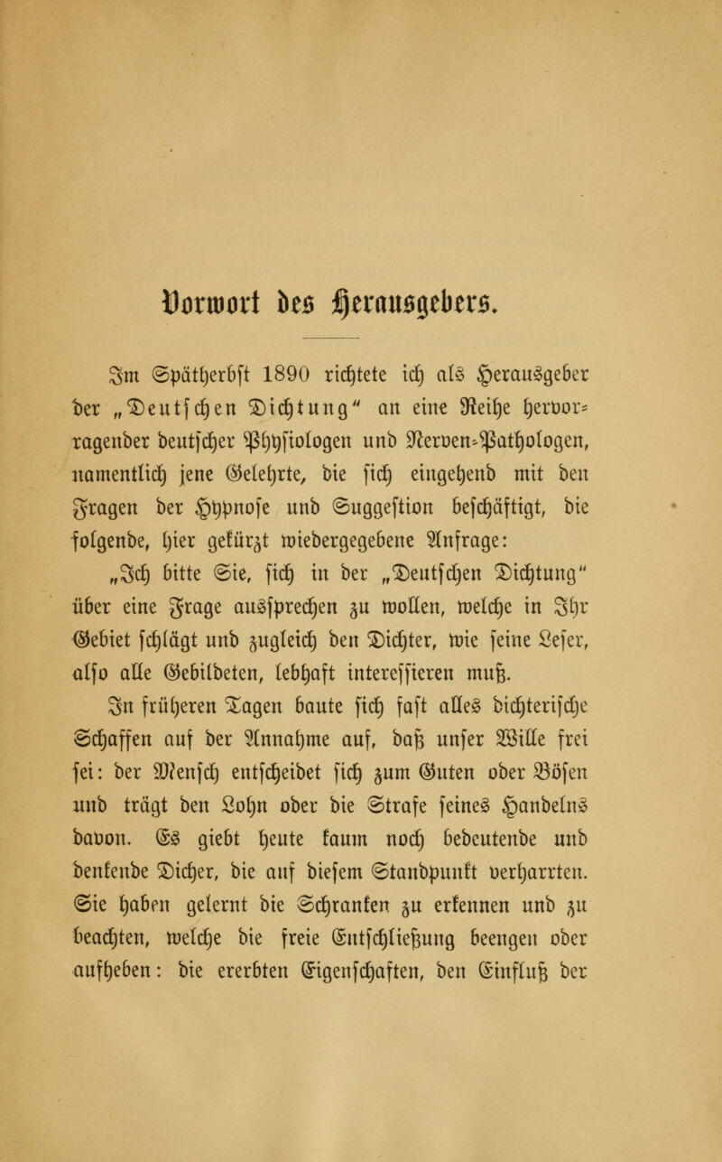 Itoruwri Üb tytxaM%tbtz$. 3m ©pätljerbft 1890 richtete tdj als Herausgeber t>er „©eutfdjen ©id)tung an eine 9tett)e fjertoor* ragenber beutfdjer ^ß[)t)fiologen unb Sfteroen^atfyologen, namentlich jene ©etefyrte, bie fidj eingefyenb mit ben fragen ber §t)pnofe unb ©uggeftion befdjäftigt, bie folgenbe, Ijter gefügt faiebergegebene Slnfrage: „3d} bitte ©ie, fid) in ber „©eutfdjen Sichtung ü6er eine grage augfpredjen ju tnoEen, tuelc£)e in Sfyr ©ebiet fcfjlägt unb äugletd) ben SDidjter, tote feine Sefer, alfo alte ©ebitbeten, lebhaft intereffteren mufc. Sn früheren Xagen 6aute fid) faft aüe§ bid^tertfcEje Schaffen auf ber Hnnatjme auf, baf$ unfer SBitte frei fei: ber Stfenfd) entfdjeibet fid) jum ©uten ober SBöfen unb trägt ben Sofyn ober bie ©träfe feine§ §anbeln§ baüon. @8 giebt fyeute faum nod) btöcutm\)t unb benfenbe ©idjer, bie auf biefem ©tanbpunft üertjarrten. ©ie fyaben gelernt bie ©tfjranfen §u erfennen unb ju beachten, toetdje bie freie @ntfd)[ie^ung beengen ober aufgeben: bie ererbten (Jigenfdjaften, ben ©influft ber