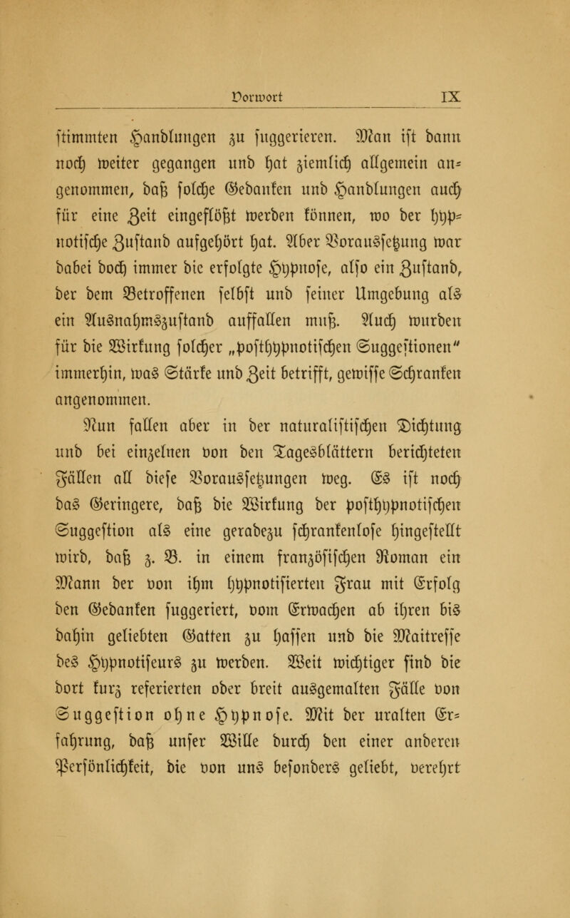 ftimmten §anblungen %n fuggerieren. äKcm ift bann noct) fetter gegangen nnb fjat äiemttdj allgemein an* genommen, hak foldje ©ebanfen nnb Jpanblungen audj für eine $eit eingeflößt toerben fönnen, roo ber typ- notifdje ßuftanb aufgehört fyat Slber 33orau8fefcung toax babet bodE) immer bie erfolgte Jptypnofe, atfo ein ßuftcmb, ber bem ^Betroffenen fclbft unb feiner Umgebung als ein 3lu§naf)m§äuftanb auffallen muß. Studj Würben für bie SBirfung fotdjer ,fpoft£)^pnottfrfjen ©uggeftionen immerhin, toaS ©tärfe unbßeit betrifft, gettriffe ©djranfen angenommen. 9?un falten aber in ber naturaliftifd^en Sichtung unb btx einzelnen fcon ben Xage^btättern berichteten gäöen all biefe 9?orau§fe^ungen toeg. ®8 ift nodj ba§ (Geringere, bafy bie Sßirfung ber poftf)t)pnotiftf)en ©uggeftion at§ eine gerabegu fäjranfenlofe £)ingeftellt tmrb, ba^ 3. 93. in einem frattjöfifdjen Vornan ein 3Äann ber üon xtyi fjtjpnotifterteu grau mit (Srfotg ben ©ebanfen fuggeriert, t)om (£rfaad)en ab ifjren bi£ betritt geliebten ©atten ju tjaffen nnb bie Sftattreffe be§ §l^notifeur§ ju toerben. SSeit ttridjtiger ftnb bie bort furg referierten ober breit auggemalten gälle t)on Suggeftion ot)ne §t)pnofe. 93?it ber uralten @r- fafjrung, baß unfer SßiHe burd) ben einer anberen Sßerfönlidjfeit, bie t)on uns befonberS geliebt, üereljrt