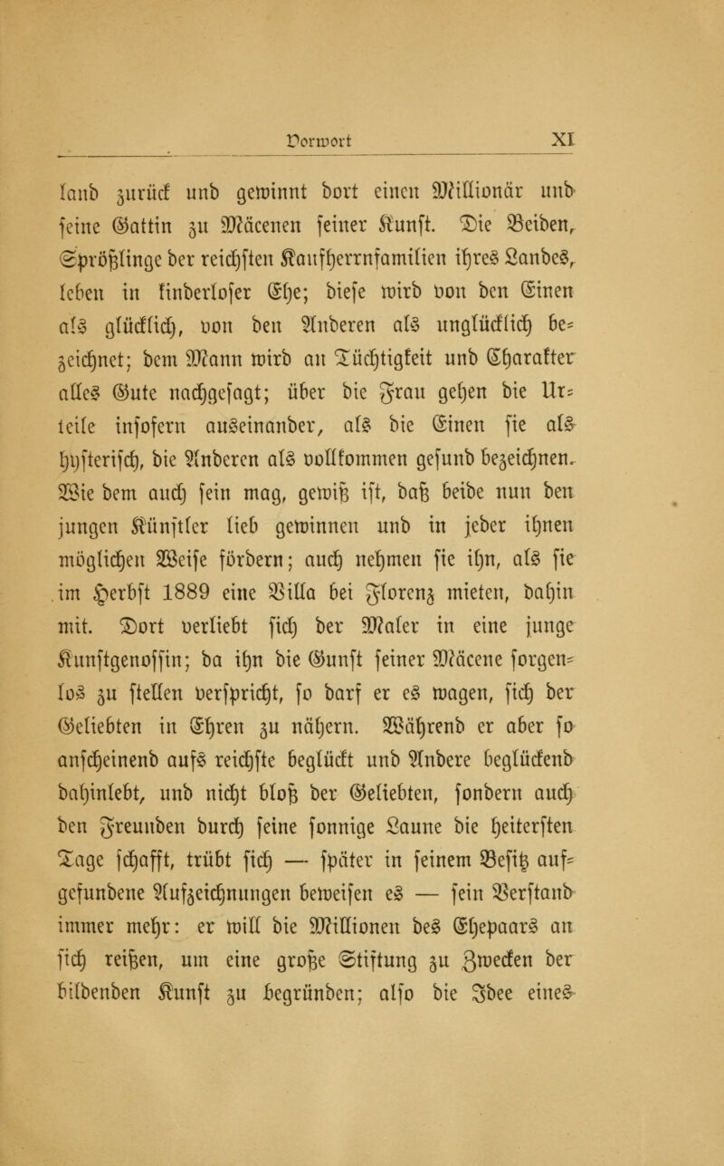 lanb gurüd unb gewinnt bort einen Millionär unb feine ©attin 31t Sftäcenen feiner £unft. ®ie Reiben, (Sprößlinge ber reichten Sauf^errnfamtlien ifjreS 2anbe§, leben in Hnbertofer @t)c; biefe ftirb öon ben (Sinen a(§ glud(id), öon ben Ruberen als unglüd(id) be* äcidjnet; bem ätfann toirb an £üd)tigfeit unb ©fjarafter äße? ©ute nadjgefagt; über bie grau gefjen bie Ur^ leite infofern auSehtanber, als bie ©inen fie afö- Ijijfterifd), bie Slnberen als ooUiommen gefunb be^eid^nen. SSie bem audj fein mag, gettrijs ift, hak beibe nun bm jungen Äünftler lieb gewinnen unb in jeber iljnen möglichen SSeife förbern; audj nefjmen fie iljn, als fie im <perbft 1889 eine 95illa bei glorenj mieten, batjin mit. ©ort oertiebt fid) ber SWaler in eine junge ^unftgenoffin; ba ifyn bie (Sunft feiner 3)?äcene forgen- I08 ju ftetten üerfpridjt, fo barf er eS tragen, fidt) ber ©eliebten in Sfjren ju näljern. SBäfjrenb er aber fo anfdjeinenb aufs reidjfte beglüdt unb SInbere beglüdenb bafyinlebt, unb nid)t bloft ber (Miebten, fonbern aud) ben greuuben burd) feine fonnige Saune bie fjeiterften Sage fdjafft, trübt fid) — fyäter in feinem 93efit$ auf^ gefunbene 9(uf jetdjnungen bereifen eS — fein SSerftanb immer metjr: er toiK bie Millionen beS (SfjepaarS an fid) reiben, um eine grofee Stiftung ju Qxve&en ber btlbenben Shmft ju Begrünben; alfo bie Sbee eines