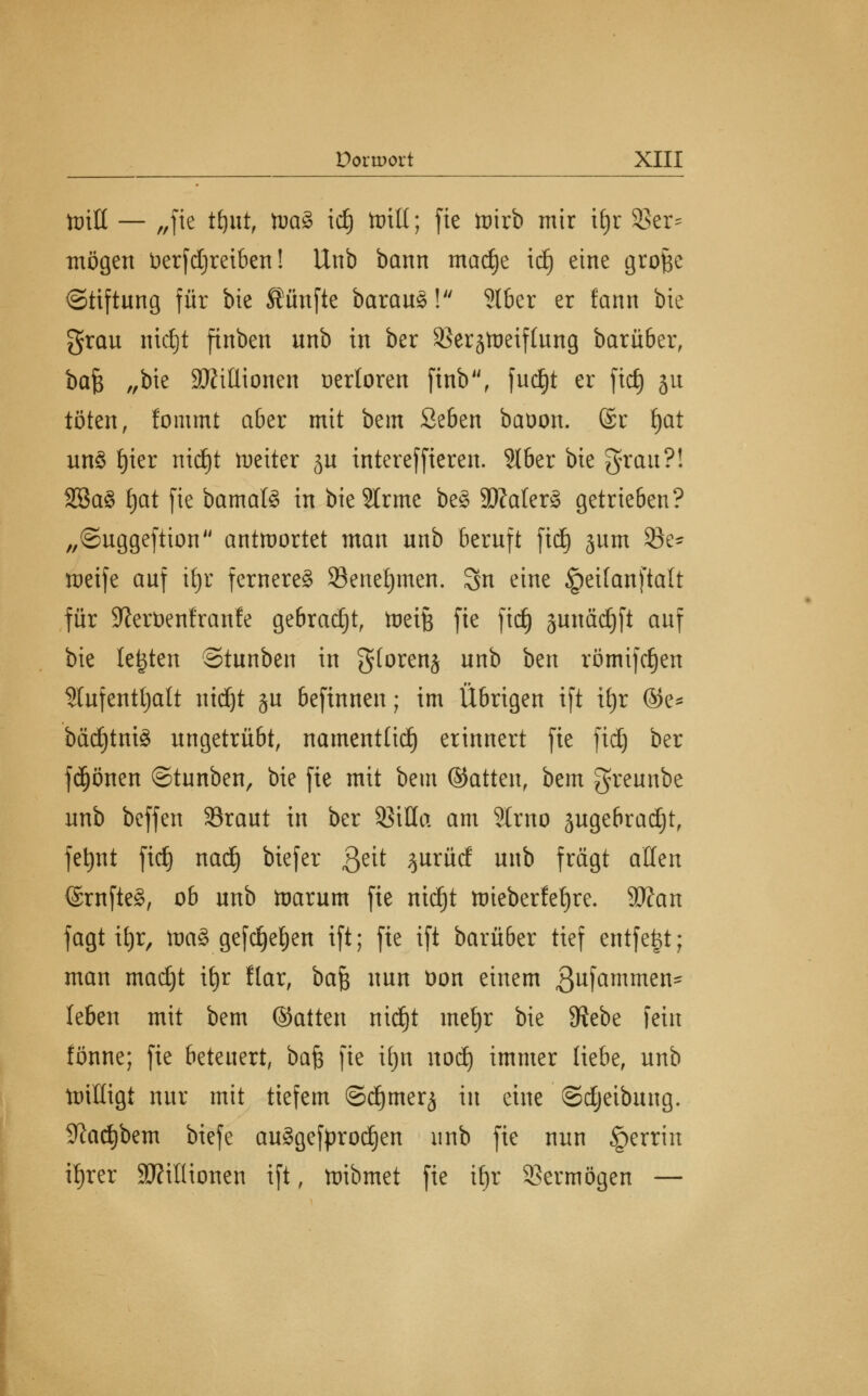 tütH — „fie tfjut, toa% id) teilt; fic toirb mir tf)r 33er^ mögen üerfdjreiben! Unb bann madje idj eine grof$e ©tiftung für bie fünfte baraug! 2lber er fann bie grau nidjt finben unb in ber Sßerätoeiflung barü&er, bafy „bie 9ftitlionen verloren finb, fudE)t er fid) ju töten, lommt aber mit bem Seben baoon. @r f)at un3 f)ier nid)t weiter ju intereffieren. 316er bie grau?! 2öa3 £jat fie bamal<§ in bieSlrme beS 3)Mer§ getrieben? „©uggeftion antwortet man unb beruft fiel) jum öe~ meife auf ifjr ferneres Seneljmen. 3n eine §eifanftalt für 9^ert)enfranfe gebracht, tneife fie fidj junädjft auf bie legten Stunben in gtorenj unb ben römifdjen 3Iufentt)att nid)t ju befinnen; im Übrigen ift xi)v @e* bädjtniä ungetrübt, namentlich erinnert fie fid) ber fdjönen ©tunben, bie fie mit bem ©atten, bem greunbe unb beffen SSraut in ber SßiHa am 5lrno sugebradjt, fetjnt fid) nadj biefer $eit %uxüd unb fragt allen <Srnfte§, ob unb toarum fie nid)t tt)ieberfef)re. Wan fagt il)r, Wa% gefdjefjen ift; fie ift barüber tief entfefct; man madjt it)r flar, ba^ nun t>on einem gufammen- leben mit bem ©atten nidjt mefyr bie Siebe fein fönne; fie beteuert, bafe fie ifjn nod) immer liebe, unb tnilligt nur mit tiefem ©dimer^ in eine ©djeibung. Sftacfybem biefe au§gefprod)en unb fie nun §errm ifjrer SHtlHonen ift, ttribmet fie ii)x Vermögen —