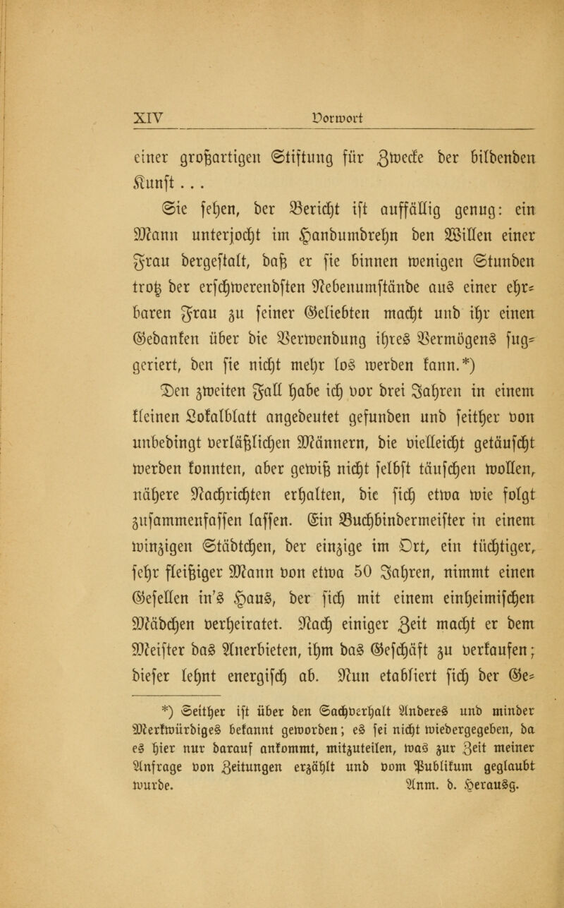 einer großartigen Stiftung für Qtveäz ber bilbenben Aunft... ©ie fetjen, ber Sertdjt ift auffällig genug: ein SJcann unterjocht im §anbumbret)n ben äöillen einer grau bergeftalt, ba$ er fie binnen trenigen ©tunben trofc ber erfdjtverenbften 9?ebenumftänbe au§ einer ef)r* baren grau ju feiner ©eliebten ntacijt unb ifjr einen ©ebanfen über bie 23ertoenbung i§re§ Vermögens fug= geriert, ben fie nidjt met)r lo§ werben fann.*) ©en jtneiten galt Ijabe id) Vor brei Satjren in einem Keinen Sofatblatt angebeutet gefunben unb feiger t)on unbebingt Verläßlichen Scannern, bie vielleicht getäufd)t derben fonnten, aber gettriß nidjt felbft tauften toollen, nähere 9?ad)ricJ)ten ermatten, bie fidE) ettoa tote folgt gufammenfaffen laffen. ©in 93ucljbinbermeifter in einem lüinjigen ©täbtdjen, ber einzige im Ort, ein tüd)tigerr fetjr fleißiger 9Kann Von ettoa 50 Safyren, nimmt einen ©efellen inT§ §au§, ber fidj mit einem eint)eimifcf)en SÄäbdjen verheiratet. 9la<§ einiger $t\t mad)t er &em SÄctftcr ba§> anerbieten, it)m ba§> ®efd)äf t ju verlaufen; biefer lefynt energifd) ab. S^un etabliert fiel) ber ®e* *) Seither ift über ben Sad^Ver^att 2(nbere3 unb minber ^erfnmrbigeS befannt geworben; e£ fei ntd)t roiebergegeben, ba e§ rjier nur barauf anfommt, mitzuteilen, roaS jur gett meiner anfrage Von Seitungen er^ötjlt unb Vom ^ublifum geglaubt nmrbe. 2lnm. b. £erau§g.