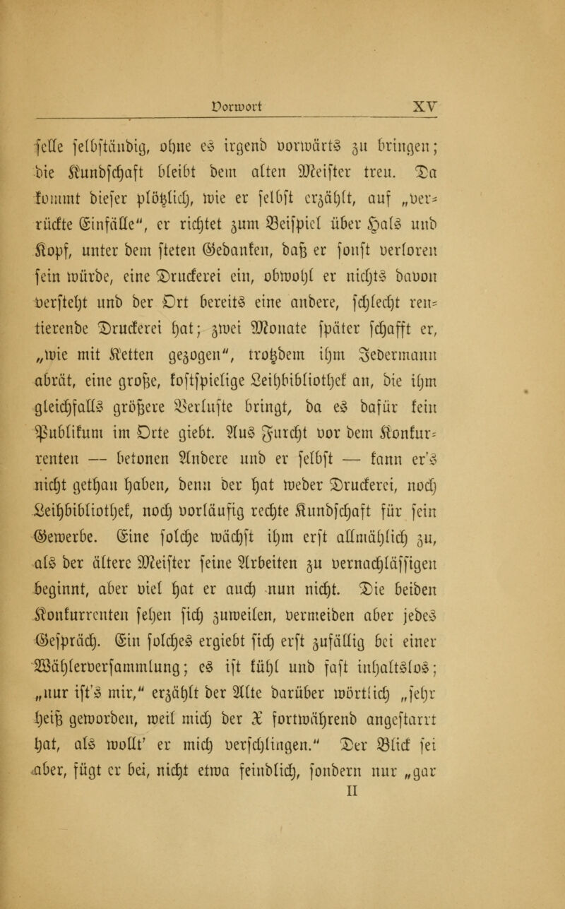 feile fetbfiänbig, of)ite e§ irgenb bortoärtS ju bringen; bie Äunbfdjaft bleibt bem alten 9Keifter treu. £a fummt btefer plöfcttd), tote er felbft erjagt, auf „Der* rüdte Sinfäüe, er richtet jum Seifyiel über §afö uub .fiopf, unter bem fteten ©ebanfen, baß er fonft uerloren fein toürbe, eine ©ruderet ein, obtool)! er nid;t§ bauon berfieljt unb ber Ort bereite eine anbere, fdjfedjt ren= tierenbe 2)ruderei f)at; jtoet SRonatc fpäter fd^afft er, „nrie mit Letten gebogen, trofebem ifjm Sebermaun abrät, eine grofce, foftfpielige 2eit)bibfiotl)ef an, bie ttjm gleichfalls größere Skrlufte bringt, ba e8 bafür fein Sßubtifum im Drte giebt. 2(u3 gurdjt t>or bem Äonfur^ renten — betonen Stnbere unb er fetbft — fann er'3 nidjt getrau fjaben, benu Der tjat toeber ©ruderei, nodj Seif)bibliott)ef, nodj vorläufig rechte Sunbfdjaft für fein ©etoerbe. (Sine foldje tuäcfyft ifjm erft allmätjlid) ju, a(§ ber ältere Sfteifter feine arbeiten §u üernad)läfftgen beginnt, aber oiel tjat er aud) nun nidjt. Sie beiben itonfurrcuten feljen ftd) jumeilen, Dermeiben aber jcbe§ ©efpräd). (Sin foldjeä ergiebt fidj erft zufällig bei einer äöäfjlerüerfammlung; e£ ift füf)( unb faft iufjaltäloä; „nur ift'» mir, er§ät)tt ber 2tlte barüber toörtiid) „fefjr tjeifj getoorben, roetl midj ber £ forttt)äf)renb angeftarrt Ijat, als mollt' er mid) t>erfd)lingen. 2>er Süd fei .aber, fügt er bei, nid)t eiraa feinblidj, fonbern nur „gar II