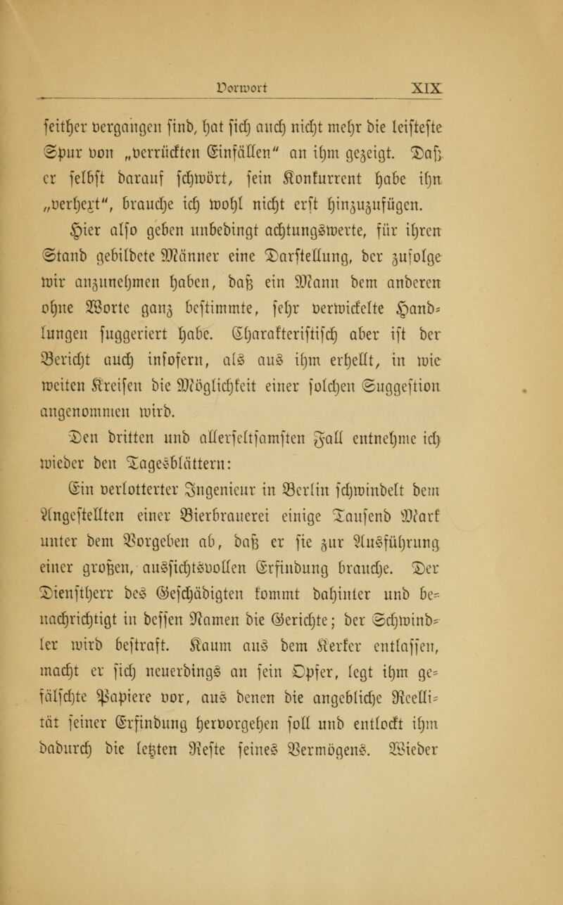 feittyer Vergangen ftnb, f)at fid) and) nidjt metjr bie leiftcftc ©pur Don „fcerrücften Einfällen an i£)m gezeigt, ©af}. er felbft baranf fd)tt>ört, fein Sonfurrcnt Ijabe ifjti „fcerljejt, braudje id) toofjl nid^t erft tjinjuäufügen. Jpier alfo geben unbebingt adjtungStnerte, für tfjren ©taub gebitbete Scanner eine ©arftetlung, ber jufolge lt)ir anjnnefjmen fjaben, ba$ ein äftann bem anberen offne Sßortc ganj befummle r fetjr öertoiefette §anb* (ungen fnggeriert fyahe. Sljarafteriftifd) aber ift ber Seridjt and) infofern, al§ au§ ifjm erhellt, in tute weiten Greifen bie 9)?öglid)feit einer fotdjen ©uggeftion angenommen wirb. ©en britten nnb aüerfeltfamften galt entnehme id) wieber ben Sägeblättern: ©in verlotterter Ingenieur in Serlin fdjwtnbelt bem «Ungeteilten einer Bierbrauerei einige Xaufenb Wlaxt unter bem Vorgeben ab, ba|3 er fie gur 3lu8fül)rung einer großen, auSfidjtöüollen ©rfinbung braudje. ©er ©ienfttjerr beö ©efdjäbigten fommt bafjinter unb be* nad)rid)tigt in beffen tarnen bie ©eridjte; ber ©djtoinb- ler wirb beftraft. Kaum au§ bem Kerfer entlaffen, madjt er fid) neuerbingS an fein Dpfer, fegt if)m ge- fälfdjte Rapiere öor, aue benen bie angebtid)e 9?ceHi^ tat feiner (Srfinbung fjerüorgefjen foll unb entlodt il)m baburtf) bie legten 9?efte feines SßermögenS. Söieber