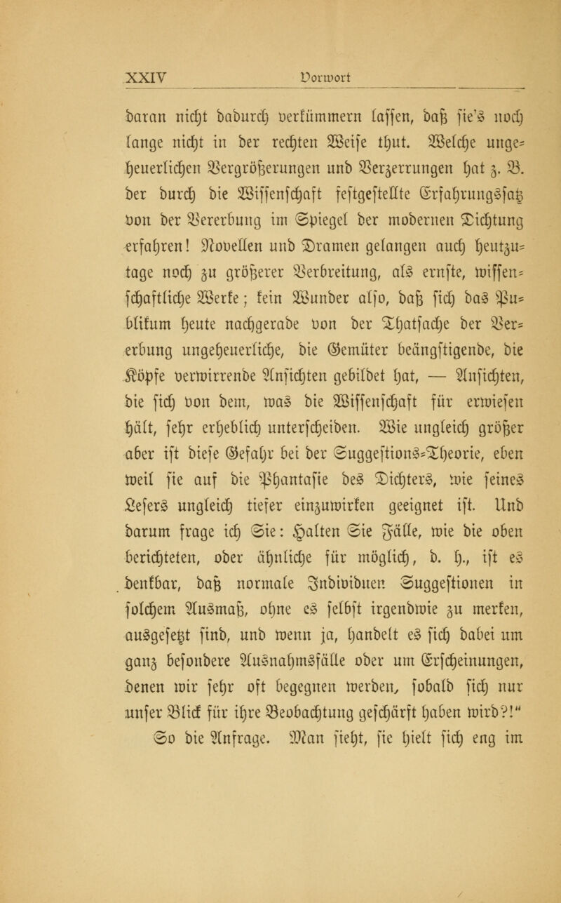 barem nidjt baburd) oerfümmern (äffen, ba£ fte'S nod) fange nidjt in ber regten SSeife ttjut. 2Be(dje unge= fjeuerlid)en Vergrößerungen unb Verzerrungen Ijat 5. V. ber burd) bie Söiffenfc^aft feftgeftellte ©rfal)rung§[a§ Don ber Vererbung im Spiegel ber mobernen £id)tung erfahren! Lobelien unb ©ramen gelangen aud) ijeut^ tage nod) §u größerer Verbreitung, al§ ernfte, ttuffen^ fd£)aft£icC)e Söerfe; fein SBunber atfo, baf$ fid) ba§> $>u- Müum Ijeute nadigerabe t>on ber SEfyatfadje ber Ver~ erbung ungeheuerliche, bie ©emüter beängfttgenbe, bie $öpfe Deüoirrenbe 2CnficE)ten gebilbet f)at, — 2Infid)ten, bie fidj üon bem, tx>a§ bie 3Btffenfc£)aft für erliefen t)ä(t, fef)r ertjeblid) unterfdjetben. 28ie ungleich größer aber ift biefe ©efaljr bei ber ©uggeftion^fyeorie, eben toeit fie auf bie ^antafte be§ ©id)ter§, tote feine» 2efer§ ungleid) tiefer ein§utr)irfen geeignet ift. Unb barum frage id) ©ie: §a(ten @ie gatte, tote bie oben beri^telen, ober äfynüdje für mögtid), b. t)., ift eS benfbar, ba$ normale Snbtüibuen Suggeftionen in folgern 9Iu3maJ3, ofjne e§ felbft irgenbmie §u merfen, ausgefegt finb, unb iDenn ja, Ijanbelt e§ fid) babei um gan§ befonbere 2(usnat)m£fälle ober um ©rfdjeinungen, ienen mir fefjr oft begegnen merben, fobalb fidj nur unfer VHd für il)re Veobadjtung gefd)ärft tjaben toirb?! ©0 bie 2lnfrage. Man fiefjt, fie tjielt fid) eng im