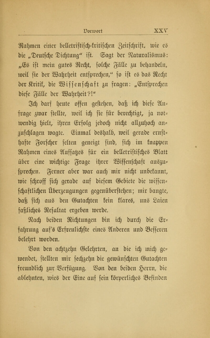 Doriüort XXT SRafjmen einer belletriftifcfy=fritifd)en ßeitfdjrift, tüte c§ bie „©eutfdje £>id)tung ifl ©agt ber SftaturattSmuS: „@£ ift mein gute§ Stecht, fotdEje gäUe ju befyanbetn, weit fic ber Sßatyrfyett entsprechen/' fo ift eg ba§ 8ted)t ber Srttif, bie Söiffenfdjaft jit fragen: „©ntfpredjeu biefe gälle ber Sßafjr^eit?! 3dj barf tjeute offen gefielen, bafc tdj biefe 2tn* frage jtnar ftellte, toeil id) fie für berechtigt, ja not* ttenbig Ijielt, ifjren (Srfolg jebod) nidjt attjuljod) an* anfragen toagte. ©inmal be§l)alb, weil gerabe ernft* Jjafte gorfdjer feiten geneigt finb, ftet) im fnappeu Stammen eine§ Sluffa^eg für ein beüetriftifdjeg Statt über eine ttridjttge grage ifjrer SBtffenfdjaft au§ju* fpredjen. gerner aber tnar and) mir nidjt unbefannt, tote fdjroff ftd) gerabe anf biefem ©ebiete bie ttnffen* fdjaftlidjen Überzeugungen gegenüberftefyen; mir bangte, bafc fidj au§ ben ©utadjten fein flare8r un§ Säten fajsüdjes Siefuttat ergeben werbe. %laü) beiben Stiftungen bin tdj burd) bie @r= fafyrung auf3 ©rfreuHdjfte eine* Slnberen unb Sefferen belehrt worben. 35on ben adjtgetjn (Metjrten, an bie id) mtdj ge- toenbet, fteilten mir fed^efyn bie gettmnfdjten ©utac^ten freunblid) §ur Verfügung. $on ben beiben §errn, bie ablehnten, tütcS ber ©ine auf fein fötperltdjeS 93efinbert