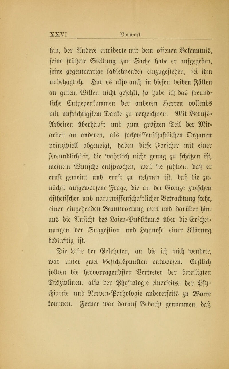 \)\n, ber 2(nbere eraiberte mit bcm offenen 33efenntni§, feine frühere ©tellnng gut Sadje fyabt er aufgegeben, feine gegenwärtige (ab(ef)nenbe) einjngefieljen, fei itjm nnbefyaglid). §at e£ atfo and) in biefen beiben gällen an gntem Sßillen nidjt gefehlt, fo fjabc id) ba§ frennb- Udje ©ntgegenfommen ber anberen §erren t)ottenb§ mit anfridjtigfiem ®anfe 51t tierjeid)nen. $)?it 23ernf3- SIrbeiten überljänft nnb jum größten Xeit ber Wl\U arbeit an anberen, aU fad)ttriffenfd)aftlid)en Organen prinzipiell abgeneigt, Ijaben biefe gorfdjer mit einer grennblid)£eit, bie ftmtjrlid) nidjt genug ju fdjätjen tft,. meinem SBnnfdje entfprodjen, tneil fie füllten, baß er ernft gemeint nnb ernft §n nefjmen ift, ba$ bie ju= nädjft aufgeworfene grage, bie an ^er ©tcnjc smifc^en äftfyctifdjer nnb natnrtoiffenfdjaftlidjer 23etrad)tung ftef)t, einer eingetjenben ^Beantwortung Wert nnb barüber fym- au& bie 9lnfid)t be§ Saien^nbli!nm§ über bie ©rfd)ei= nnngen ber ©uggeftion nnb <ptjpnofe einer Körung bebürftig ift. Sie Sifte ber (Mefjrten, an bie idj mid) Wenbete, War nnter jWei ©efidjt^pnnften entworfen. (Srft(id) foulen bie fjerüorragenbften Vertreter ber beteiligten ©i^iplinen, atfo ber ^fytjfiotogie einerfeit§, ber Sßft)= djiatrie nnb 9?eroen^patl)oIogie anbererfeit§ ju SBorte fommen. gerner War barauf 93ebacf)t genommen, ba^