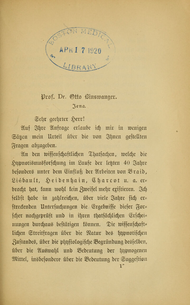 APKl 7 1920 klBRAKl •Prof. Dr. ®tto föittzroaxiQzx. Seljr geehrter §err! 2luf 3f)re anfrage erlaube icf) mir in wenigen ©ä£en mein Urteil über bie uon Sonett geseilten fragen abzugeben. Sin ben nriffenfdjafttidjen Stjatfadjen, mefdje bie Ötypnoti§mu8forfdjung im Saufe ber legten 40 Safjre befonberä unter bem ©influfe ber Sirbetten t)on Söraib, Siebault, § e i be nf)ai n, 6t)arcot u. a. er* bracht \)atf fann mof)l fein ßtoeifel meljr ejiftieren. %&) fetbft Jjabe in safytreidjen, über t)iele Sat)re ficf) er* ftrecfenben Unterfudjungen bie ©rgebniffe biefer gor* fdjer nachgeprüft unb in ttjren tf)atfäd)lid)en (Srfdjet* nungen burdj)au§ betätigen fönnen. Sie ttnffenfcfyaft* liefen Streitfragen über bie Sftatur be§ tytypnotifdjen 3uftanbe§, über bie pljt)ftoIogifd)e 93egrünbung beäfelben, über bie Sfa8tt)af)l unb 53ebeutung ber fytypnogenen SJttttet, insbefonbere über bie S3ebeutung ber ©uggeftion