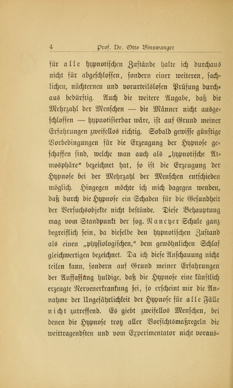 für alle l)t)pnotifd)en guftänbe ^^ idj burdjaus nid)t für abgefd) (offen, fonbern einer vetteren, fadj^ lidjen, nüchternen nnb öorurteitgtofen Prüfung burdj* au3 bedürftig. Sind) bte Weitere Stugabe, ba$ bie SD?et)r§af)( ber ätfenfdjen — bte Scanner nidjt auäge* fd)loffen — l)t)pnotifierbar toäre, ift anf ©runb metner Erfahrungen §meifeHo§ rtdjttg. ©obalb getoiffe günftige iSorbebingungen für bte Erzeugung ber §t)pnofe ge* fc^affen finb, toeldje man and) al§ „t)t)pttotifd)e %U mo3pf)äre bejeidjnet fyat, fo tft bte Erzeugung ber §t)pnofe bei ber SÄe^at)! ber 2)?enfd)en entfdjieben möglief), hingegen möd)te id) mtdj bagegen tuenben, bah burd) bie £>typnofe ein ©djaben für bie ©efunbfyeit ber 23erfud)3objefte nic£)t beftünbe. 2)iefe 23et)auptung mag oom ©tanbpunft ber fog. 9i an et)er ©d)ule ganj begreiflich fein, ba biefetbe ben f)t)pnotifc£)en ^ufianb atö einen „pl)t)fiologifd)en, bem getüöfynlidjen Schlaf gleichwertigen bejeidjnet. ©a id) biefe Slnfdjauung ntdjt teilen fann, fonbern anf ©rnnb meiner Erfahrungen ber Sluffaffitng fjutbige, bafc bie §t)pnofe eine fünftlid) erzeugte Jieroenerfranfung fei, fo erfdjeint mir bie ?ln= nat)me ber Ungefat)rlid)I;eit ber §t)pnofe für alle gälte nid)t ptreffenb. E3 giebt gtr»eifeUo^ 99?enfd)en, bei benen bie £t)pnofe trog aller 33orfid)t£mai$regeln bie toeittragenbften unb Dom Experimentator nid^t öorau^