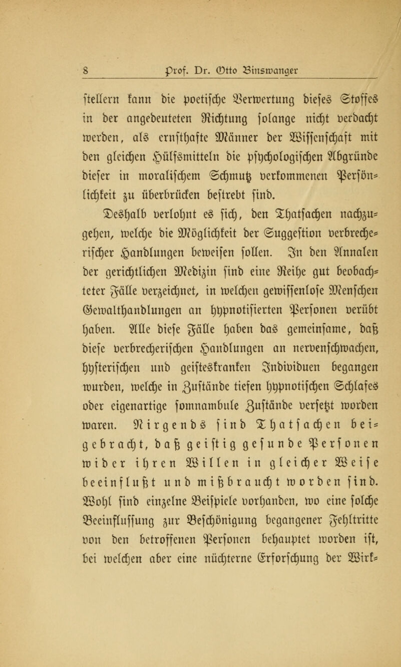 ftettern farnt bie poetifdje 33ertt)ertung biefeg ©toffe* in ber angebeuteten Stiftung fotatige ntdjt t)erbatf)t toerben, al8 ernfttjafte 2ftcinner ber Sßiffcnfdjaft mit ben gletdjen <pülf3tnittetn bie pft)d)ologifd)en Stbgrünbe biefer in tnoraUfdjem @cf)mu§ tierfommenen *ßerfön* üdjfeit ju Überbrüden beftrebt finb. ®e§f)alb üerlofynt e£ fiä), ben ££)atfad)en nadföu* getjen, trelrfje bie 9Kögtid)fett ber ©uggeftion fcerbredje* rifdjer .Staublungen bereifen follen. Su ben Slnnalen ber gertd£)tItdE)en Sttebijin finb eine Steige gut beobad)* teter gäHe t)er§eid)net, in toeldjen getoiffenlofe 9ftenfd)en ©etDaitfjanblungen an t)t#notifierten ^ßerfonen üerübt tjaben. 2IHe biefe gäfle ijaben ba$ getneinfame, ba$ biefe üerbredjerifdjen £mnbtungen an nerüenfdjtoadjen, i)^fteri[d)en nnb geifte§fran!en Snbimbuen begangen würben, toeldje in ßuftänbe tiefen t)t>pnottfc£)en ©d)lafe3 ober eigenartige fomnatnbute 3ufiänfre ticrfc^t korben toaren. 9?irgenb£ finb %l)at fachen bei = g e b r a d) t, bafe geiftig gefunbe ^erfonen toi b er ifyren SSillen in g 1 e i dj e r 2B e i f e beeinflußt unb mißbraucht korben finb. 2Boi)( finb einzelne Seifpiete tiorfjanben, wo eine foldje 53eeinfluffung jur Sefdjönigung begangener gctjltrittc öon ben betroffenen ^ßerfonen behauptet toorben ift, bei toeldjen aber eine nüchterne @rforftf)ung ber 2Birf=