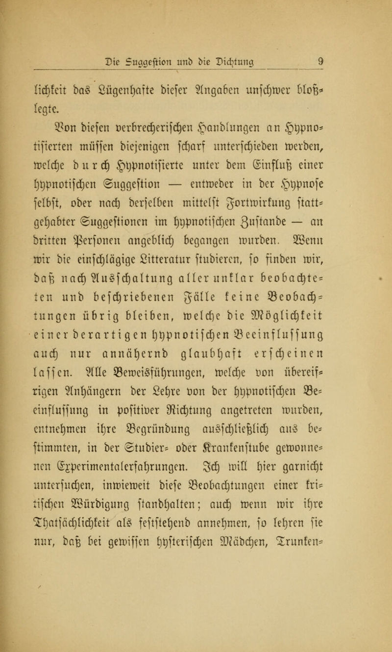 Hrf)feit ba$ ßügenfjafte biefer 3(ngaben unfd)Wer btofe* legte. 3?on biefen oerbredjerifdjen £mnb(ungen an §typno* tifterfen muffen biejenigen frfjarf unterftfjieben Werben, itJcldje b u r d) ^tjpnotifierte unter bem ©inftufc einer [)t)pnotifd)en ©uggeftion — entWeber in ber <pt)pnofe felbft, ober naeft berjelben mitte(ft gortwirfung fiatt* gehabter ©uggeftionen im f)t)pnotifd)en 3ft«nbe — an britten ^Serfonen angeblid) begangen mürben. SSemt wir bie einfdjtägige Sitteratur ftubieren, fo finben wir, ha§ nad) 9lu3fd)altung aller unflar beobacfyte^ ten unb befdjrtebenen gälte feine 23eobad)- tungen übrig bleiben, Weld)e bie 9tftögfid)feit einer berartigen t)t)pnotifd)en 53 eeinf Inf fang autf) nur annä^ernb glaubhaft erfdjetnen 1 äffen. ?IHe 93ewei3fUrningen, Weldje üon übereil rigen 9Inf)ängem ber Setjre üon ber l)t)pnotifd)en $8e- einfluffung in pofititier ^idjtung angetreten mürben, entnehmen ifjre SBegrünbung auSfdjlieftlid) au§ 6e* fiimmten, in ber ©tubier^ ober Sranfenftube gewonne- nen @£perimenta(erfaf)rungen. Sdj Will f)ier garnidjt uuterfudjen, inwieweit biefe Beobachtungen einer frU tifd)cn 3Sürbigung fianbfjalten; anä) Wenn wir ifjre ^IjatjädjHdjfeit als feftftefjenb annehmen, fo letjren fie nur, baß bei gewiffen t)t)fteri)djen SKäbdjen, Xrunfen*