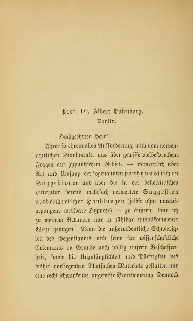 «Prof* Dr. Mbzxt ©itknburg* Berlin. ^odjgeetjrter §err! Sfjrer fo ehrenvollen Sfufforberung, mid) öom nertien- ärgtiidjen ©tanbpunfte au§ über gettnffe t>ietbefprüd)ene fragen auf l;l)pnotifc£)em ©ebiete — namentlich über 2trt unb Umfang ber fogenanntenpofH)t)pnotifd)en ©uggeftienen unb über bie in ber beHetriftifdjen Sitteratur bereits metjrfad) öertnertete ©uggeftion t>erbredjerifd)er §anbtungen (fetbft oljne üorauf* gegangene tner!bare Jpijpnofe) — ju äußern, fann id) $u meinem 23ebauem nur in fühlbar untioEfommener SGBcife genügen. ®enn bie auBerorbentüdje ©djttrierig* feit beg @egenftanbe§ unb feine für toiffenfäafttidje ©rfenntniS im ©runbe nodj üöllig unfreie 33efc§affen= fjett, fotute bie Unjulängtidjfeit unb ©ürftigleit be§ bisher üorliegenben £f)atfadjen*SD?aterial§ geftatten nur eine red)t fd)toanfenbe, ungetoiffe ^Beantwortung, ©ennod)