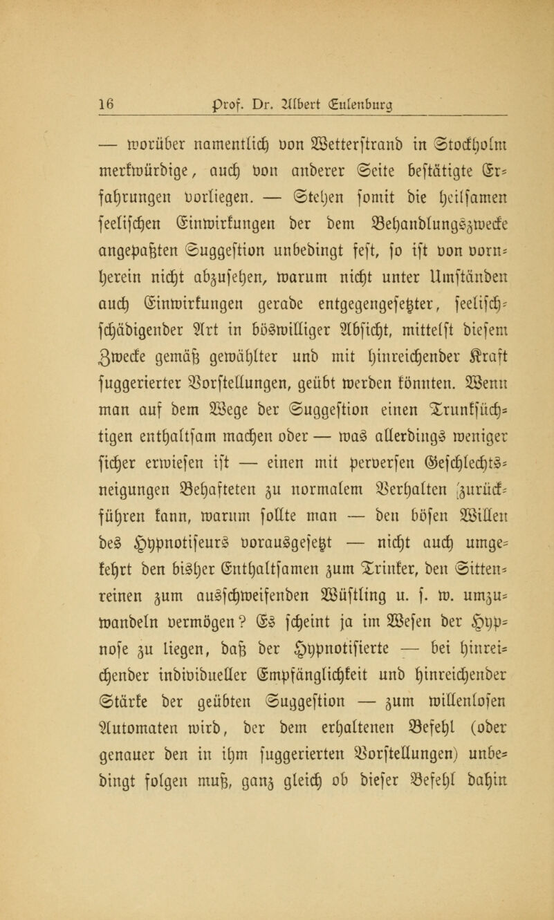 — vorüber namentlich Don Sßetterftranb in ©tocfliolm merfwürbige, and) t>on anberer ©eite betätigte Sr* faf)rungen Vorliegen. — «Steljen fomit bie Ijettfamen feelifdjen (SinWirfungen ber bem 93eljanbtung§jtt>ecfe angepaßten ©uggeftion unbebingt feft, fo tft t>on ttorn- Ijerein nidjt abjufefyen, Warum nitfjt unter Umftiinben aud) ©inWtrtungen gerabc entgegengefei^ter, feetifc^- fdjäbigenber 3Irt in böswilliger Slbftdjt, mittetft biefem 3wed;e gemäß gewählter unb mit Ijinreidjenber Äraft fuggerierter 23orftellungen, geübt werben könnten. SBemt man auf bem SBege ber ©uggeftion einen Xrunffüd)* tigen entljaltfam ma^en ober — wa§ atterbiug* weniger ftdjer erwiefen tft — einen mit perüerfen ®efdjted)t3* neigungen Sefjaftetert §u normalem 35ert)alten [äurüd* führen fann, warum foltte man — ben böfen ^Bitten be§ §typnotifeur£ t)orau§ge|e£t — ntdEjt aud) umge^ fetjrt ben bi§l)er (Sntfjaltfamen jum SErinfer, ben Sitten* reinen jum au£fd)Weifenben SSüftttng u. f. W. um^u* töanbeln oermögen ? @8 fdjeint ja im SBefen ber §t)p= nofe ju liegen, baß ber §t)pnotifierte — bei fjinrei* cfyenber inbit)ibueHer ©mpfänglidjfeit unb fjinreidjenber ©tärfe ber geübten ©uggeftion — jum willenlofen Automaten wirb, ber bem erhaltenen 93efel)l (ober genauer ben in it)m fuggerierten SBorfteHtmgen) un&e* bingt folgen muß, ganj gleid) ob biefer 33efet)l baljm