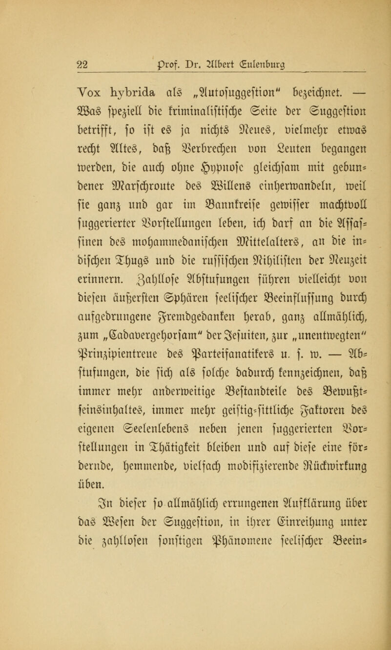 Vox hybrida als „Slutofuggefiion bejeidjnet. — 2SaS fpejielt bie friminaltftifdje ©ctte ber ©uggeftion betrifft, fo ift eS ja nichts 9?eueS, Dielmetjr etoaS rec^t SltteS, baf$ 93erbred)en Don Seuten begangen Werben, bie and) otjne iptjjmofc gleidjfam mit gebun* bener 3Rarfä)route beS SBiflenS eintjertnanbefn, weil fic ganj unb gar im Sannfreife gcmiffcr mad)tDoIt fuggerierter ^orftellungen leben, id) barf an bie 2lffaf* finen beS moEjammebanifcljen Mittelalter^, an bie in* bifdjen Xf)ugS unb bie ruffifdjen Sftiljiliften ber ^enjeit erinnern. 3aP°fe Slbftufungen führen t>teHeid£)t Don btcfcn äufjerften @pf)ären feeltfd^cr 93eeinfluffung burdj aufgebrnngene grcmbgcbanfen tyerab, ganj atlmäfjlid), gum ,,©abaDerget)orfam ber Sefuiten, jur „unentwegten ^rin^ipientreue beS ^arteifanatiferS u. f. tt>. — 216- ftufungen, bie fid} als fotdfje baburd) fennjeidjnen, bajs immer met)r anbertueitige Seftanbteile beS Settmftt* feinSint)a(teS, immer mefyr geiftig^fittlidje gaftoren beS eigenen Seelenlebens neben jenen fuggerierten $or- ftellungen in SEf)ätigfeit bleiben unb auf biefe eine för? bernbe, tjemmenbe, Dielfad) mobifijierenbe 9?üdtt)irfung üben. 8n biefer fo allmäfytid) errungenen Slufflärung über baS SBefen ber ©uggeftion, in ifjrer ©inreitjung unter bie jatyllofen fonftigen Phänomene feelijdjer Seein*