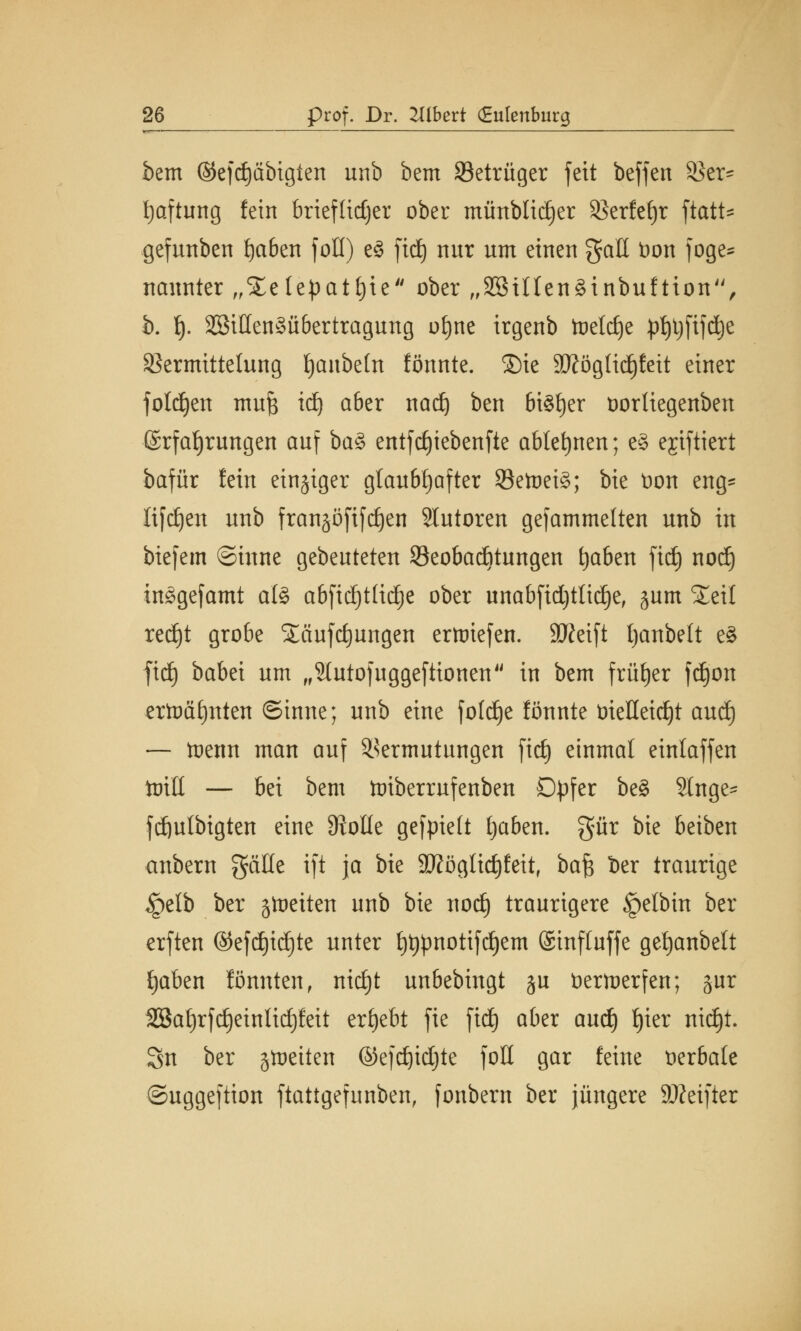 bem ©efdjäbigien unb bem 33etrüger feit beffen Sßer= Haftung fein brieflicher ober münblidjer SJerfeljr ftatt- gefunben fjaben foH) e§ fid) nur um einen galt t)on foge* nannter „Setepatfyie ober „SSUtenäinbuftion, b. I). 2öiüen§ü6ertragung otjne irgenb toetdje pf)t)fifd)e Sßermittetung Ijaubetn formte. Sie ätföglidjfeit einer folgen mu| id) aber nad) ben bt§f)er üorliegenben Erfahrungen auf ba§ entfdjiebenfte ablehnen; e§ ejiftiert bafür fein einziger glaubhafter Setoei3; bie t>on eng^ lifdjett unb fransöfifdjen Tutoren gefammelten unb in biefem ©inne gebeuteten ^Beobachtungen fyaben fid) nodj inggefamt al§> a6fidjtlidje ober unabfid)tlid)e, jum Seil red)t grobe SEäufdjungen erliefen. SKeift tjanbelt e£ fid) babei um „Stutofuggeftionen in bem früher fdjon ertoäfynten ©inne; unb eine fofdje fönnte üieHetrf)t aud) — toenn man auf Vermutungen fid) einmal einlaffen itritt — bei bem toiberrufenben Dpfer be§ Singe- fd)ulbigten eine Stolle gefpiett tjaben. gür bie beiben anbern gälte ift ja bie 9J?ogIid)feit, ba$ ber traurige §elb ber jlueiten unb bie nod) traurigere §etbin ber erften ©efdjid)te unter f)t$notifd)em ©inftuffe getjanbelt fjaben formten, nid)t unbebingt ju tierfaerfen; jur SBa£)rfd)einIid)feit ergebt fie fid) aber aud) f)ier nid)t. Sn ber gleiten ©efdjidjte foU gar feine verbäte ©uggeftion ftattgefunben, fonbera ber jüngere 9Ketfter