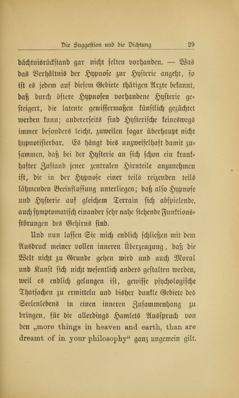 bctd)tni3rücfftanb gar nid£)t feiten t>orl)anben. — SBa§ ba§ SBer^ältniS ber §t)pnofe gur §t)fterie angebt, fo ift e§ jebem auf btefem ©ebiete tEjättgen Strjtc befannt, ba$ burcl) öftere §t)pnofen Dorljanbene §t)fterie ge* fteigert, bie latente gewiff ermaßen fünftüd) gegürtet werben lann; anbcrerfettS finb Jptyftertfdje feine§tt)eg§ immer befonberS leicht, jutueiten fogar überhaupt md)t f)t)pnotifierbar. @3 fjängt bieg unjtoeifelljaft bamit $u* fammen, bafc bei ber §t)fterie an fiel) fdjott ein franf* fjafter 3uftanb jener centralen §irntei(e ansunetjmen ift, bie in ber §t)pnofe einer kxU reijenben teils läfymenben 93eeinf(uffung unterliegen; bafe alfo §t)pnofe unb §tyfterie auf gleichem Terrain ftcE) abfptetenbe, aud) ftymptomatifcl) einanber fetjr nat)e ftetjenbegunftions- ftörungen be§ ©el)trn§ finb. Unb nun (äffen ©ie mid) enblid) fdjtte^en mit bem 5lu3brud meiner üotlen inneren Überzeugung , ba$ bie SBelt nidjt gu ©runbe geljert roirb unb aud) Floxal unb Sunft fid) ttid^t toefenttid) anber§ geftatten fterben, tocil e§ enblidj gelungen ift, getniffe pftjdjotogifdje Xljatfa^en ju ermitteln unb bisher bun!(e ©ebiete be§ Seelenlebens in einen inneren 3ufamment)an8 §u bringen, für bie atterbtngS £am(et3 SfoSforudj uon ben „more things in heaven and earth, than are dreamt of in your philosophy gang ungemein gilt.