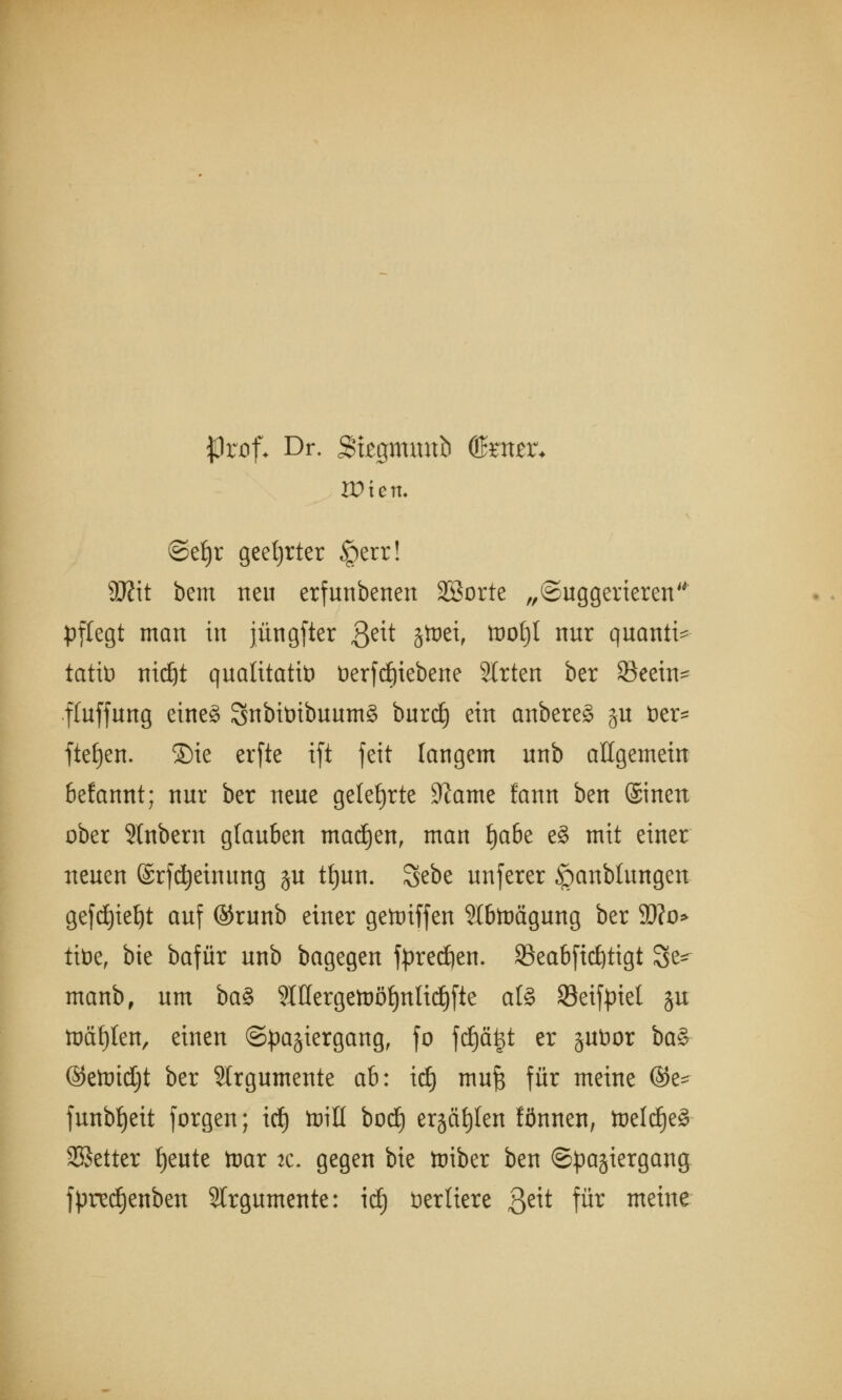 $)rnf* Dr. Stjegmmtb ©mr* Wien. ©eljr geehrter §err! 95?it bem neu erfunbenen SSorte „Suggerieren pflegt man in jüngfter $eit jtoet, ft)ot)t nur quantt- tatit) mdjt qualitativ DerfdEjiebene Strien ber Seein^ fluffung eine§ SnbitnbuumS burd) ein anbereS ju öer* fielen, ©ie erfte ift feit langem unb allgemein befannt; nur ber neue gelehrte 9?ame fann ben ©inen ober Slnbem glauben machen, man l)abe e§ mit einer neuen ©rfcfyeinung %u tfjun. Sebe unferer §anbtungen gefc£)te^t auf ©runb einer gegriffen Slbtoägung ber SD?o> tit>e, bie bafür unb bagegen fpredjen. 23eabftd)tigt 3^ manb, um ba§ 9IHergetoöf)ttltdjfte als 93eifpiel ju toäfjlen, einen Spaziergang, fo fdjäjjt er juüor baS @ett)td;t ber SIrgumente ab: id) mufc für meine ©e* funbfjeit forgen; itf) toill bod) ergäben lönnen, tDeldje§ SSetter tjeute toar ac. gegen bie toiber ben Spaziergang fpred)enben SIrgumente: idj Vertiere 3e^ für meine