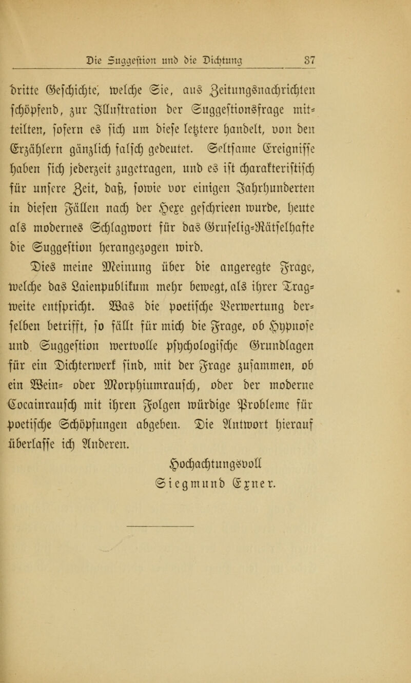 t>ritte ©efd)tdjte; tueldEje ®te, au§ 3eitung§nad)rid)ien fcf)öpfenbf jur SQuftratton ber ©uggeftiongfrage mit* teilten, fofern e§ fid) um btefe festere fyanbelt, oon ben ©rjafjlern gän§ttc£) falfdj gebeutet, ©ettfame ©reigniffe fjaben fid) jeber§eit ^getragen, unb e§ ift djaraftertfttfd} für nnfere 3e^r ba§, fotuie tior einigen $at)rl)unberten in biefen gäden nadj ber §eje gefdjrieen ttmrbe, beute als moberne§ ©djfagtoort für ba§ ©rufelig^Jiätfelbafte bie ©uggeftion tjerangejogen toirb. ®ie§ meine SKeinung ü6er bie angeregte fjrage, tueldje ba§ Saienpublifum meljr beraegt, al8 itjrer £rag~ toettc entftmdjt. 2öa§ bie poetifd)e SJcrioertung ber* felbcit betrifft, fo fällt für midj bie grage, ob £>t#nofe unb ©uggeftion toertüolle pftjdjotogtfdje ©runblagen für ein ©tdjtertoerf finb, mit ber grage jufammen, ob ein Sßetn* ober 9J?or££)iumraufc£), ober ber moberne ©ocainraufd) mit ifjren folgen ttmrbige Probleme für JpoettfdC)e ©djöpfungen abgeben, ©ie 3lnttoort tjierauf itbertaffe id) Shtbercn. £od)ad)tung*i)oIt ©iegmunb ©jner.