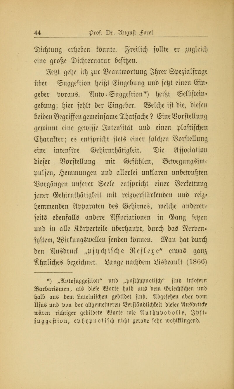 3)id)tung ergeben fönnte. greiftet) foHte er sugletdi eine grofce ®id)ternatur be[i|en. Segt getje idj jur ^Beantwortung Sfjrer ©pe^ialfrage über ©uggeftion Reifet ©ingebung unb fegt einen ©in* geber üorauS. ?IutO;@uggeftion*) fyetjst @elbfiein= gebuug; fjier fetjlt ber ©ingeber. SBeldje ifi bie, biefen beibenSegriffen gemeinfame Xfyatfadje ? ©ine VorfteHung gewinnt eine gettiffe Sntcnjttät unb einen plaftifdjen ©fyarafter; e3 etitfpridftt ftetS einer fofdjen SSorfteüung *ine üttenftoe ©et)imt()ätigfeit. ®ie Stffoctation btefer Sßorftellung mit @efüf)len, SetnegungSim* pulfen, Hemmungen nnb allerlei unHaren unbettm^ten Vorgängen unferer ©eele entfprtdjt einer Verfettung jener ®ef)trntt)ctttgfeit mit retjtoerftctrfeitben unb mg* fjemmenben Separaten be§ ©ef)irne§, toeldje attberer* fettS ebenfalls anbere Stffociationen in ©ang fegen unb in alle Körperteile überhaupt, burd) ba§ Heroen* ftjftem, SöMrfungstoelleu fenben fönnen. Sftan tjat burd) ben 2lu3brud „pft)djifdje 9?efleje ettoa8 gattj 2tt)n{id)e§ be§eid)net. Öange nadjbem Siebeault (1866) *) „'totofuageftton nnb ,,^oft£)t)pnotifd) ftnb tnfofetn 23arbart3men, al£ btefe 2Borte fjalb au3 bem ©riedjifdjen nnh $alb au$ bem ßateuüfdjen gebübet ftnb. ^Ibgefeljen aber Dom Ufu§ unb bon ber allgemeineren $erftänbltd)feit btefer 5(u§brücfe mären richtiger gebtlbete Sßorte roie 2lut§t)poboIie, 8'pfi* juggeftton, epl)t)pnotifd) nicf;t gerabe feljjr mof)lfüngenb.