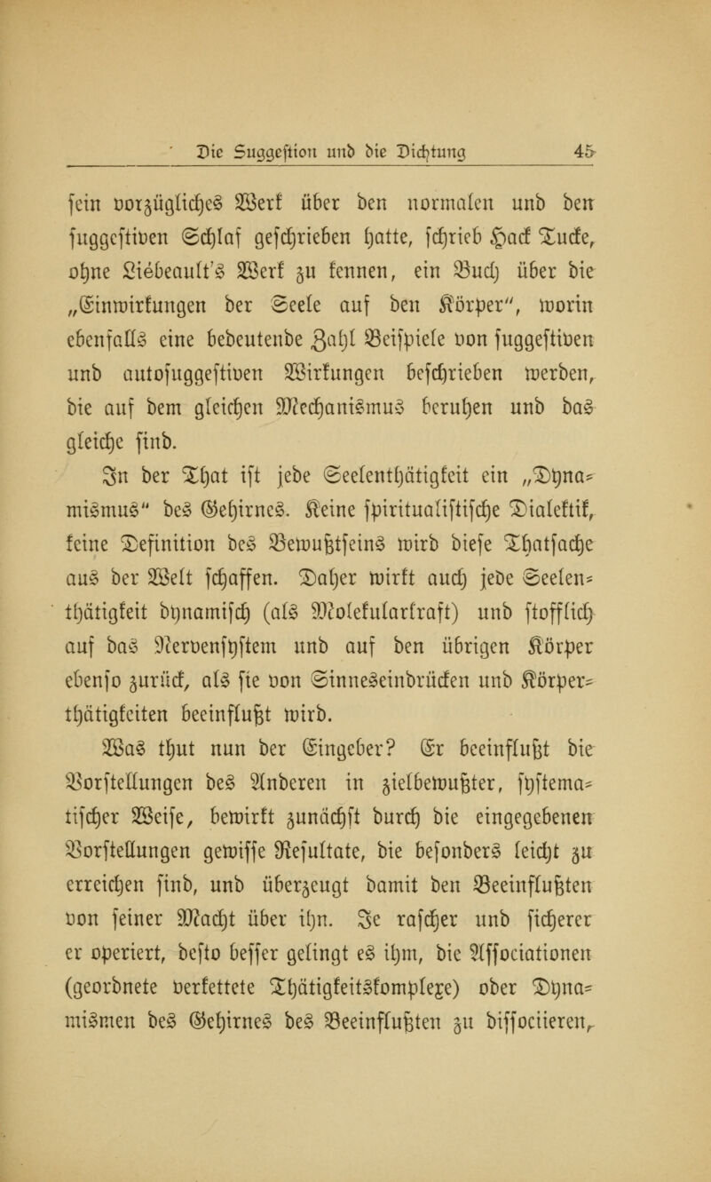 fein t)or§ügli(j£)e§ Sßerf über ben normalen nnb btn fuggcftitoen ©djlaf getrieben fjatte, [djrieb £acf SEudEe, of)ne 2iebeauft?§ 225er! §u fennen, ein 23udj über bie „(Sintüirfungen ber Seele auf ben Körper, toorin ebenfalls eine bebentenbe ßafjl Öeifpiele Don fuggeftiüen unb autofuggeftioen Sßirfungen befdjrieben tuerben, bie auf bem gleichen 3fted)am§mu§ berufen unb ba§ gleite finb. Sn ber %fyat ift jebe ©eelenttjätigfeit ein „Dtyna* mtSmuS be3 ©c£)imc3. Seine ftriritualifttfdje ®ialeftif, feine Definition be§ 33etimßtfein£ ttirb biefe SEbatfadje au§ ber SBelt fdjaffen. ©at)er tuirft aurf) jeDe Seelen* tfjätigfeit btjnamifd) (afe 9Kofefufarfraft) unb ftoffficfj auf baS 9teroenft)ftem unb auf ben übrigen Sörper ebenfo jurücf, aU fie t>on ©inneäetnbrücfen unb Körper* ttjcttigfeiten beeinflußt toirb. 2Ba3 ttyut nun ber (Singeber? @r beeinflußt bie s$orfteItungen be§ Slnberen in jielbettmßter, ftjftema* tiftf)er SBeife, bewirft junäc^ft burd) bie eingegebenen SBorfteHungen gettriffe Siefultate, bie befonber§ leidjt gu erreichen finb, unb überzeugt bamit ben beeinflußten Don feiner 3#ad)t über ifjn. 3e rafdjer unb fixerer er operiert, befto beffer gelingt e§ ifym, bie Slffociationen (georbnete Verfettete 2l)ätigfeit§fompleje) ober ©t)na- mittuen be§ ©et)irne§ be§ beeinflußten ju biffociiereiv