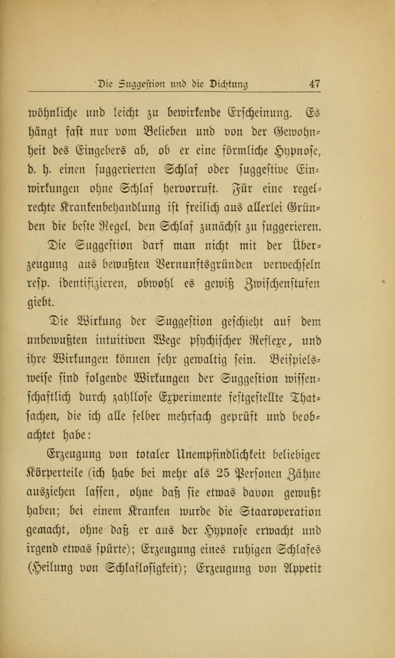 tüö£)nltd)e unb leicht ju bettrirfenbe ©rfdjeinung. @3 t)ängt faft nur Dorn ^Belieben unb t)on ber ©etuoljn* fjett be§ @ingeber§ ab, ob er eine förmliche §t)pnofe, b. t). einen fuggerierten ©djlaf ober fuggeftioe ®tn^ ttrirfungen ofjne ©djlaf tjerDorruft. gür eine regel- rechte Kranfenbetjanblung ift fretliä) au§ allerlei ©rün- ben bte befte Siegel, ben Schlaf äunädjft ju fuggerieren. Sie ©uggeftion barf man nidjt mit ber Über* jeugimg au§ betoujsten $ernunft§grünben Dertuedjfeln refp. ibentiftjieren, obtooljt e§ getoifs 3tr>ifc^ertftuf^tt gießt. ®ie Söirfung ber ©uggeftion gefdjieljt auf bem unbenutzten intuitiven Sßege pfydjtfdjer 3tef(eje, unb ifyre SSirfungen fönnen fefjr getoaltig fein. SBeifptelS^ toeife finb fotgenbe SBtrfungett ber ©uggeftion totffert* fdjaftUdj burdj ^at)llofe ©j^erimente feftgefteüte ZfyaU fadjen, bie idj alle felber mefyrfad) geprüft unb beo6^ achtet Ijabe: ©rgeugung Don totaler Unempfinbltd^feit beliebiger Körperteile (id) lja6e bei mef)r at§ 25 Sßerfonen Qäfynz au§§iet)en laffen, otjne baft fte ettoa§ baoon gettmfjt tjaben; bei einem Kraulen ftmrbe bie ©taaroperation gemacht, ofjne bafc er aus ber §t)pnofe ertoad)t unb irgenb etma§ fpürte); ©rjeugmtg eines rufjigen @d)(afe§ (Teilung Don @c£)laf (oftgfeit); ©rjeugung Don SIppettt