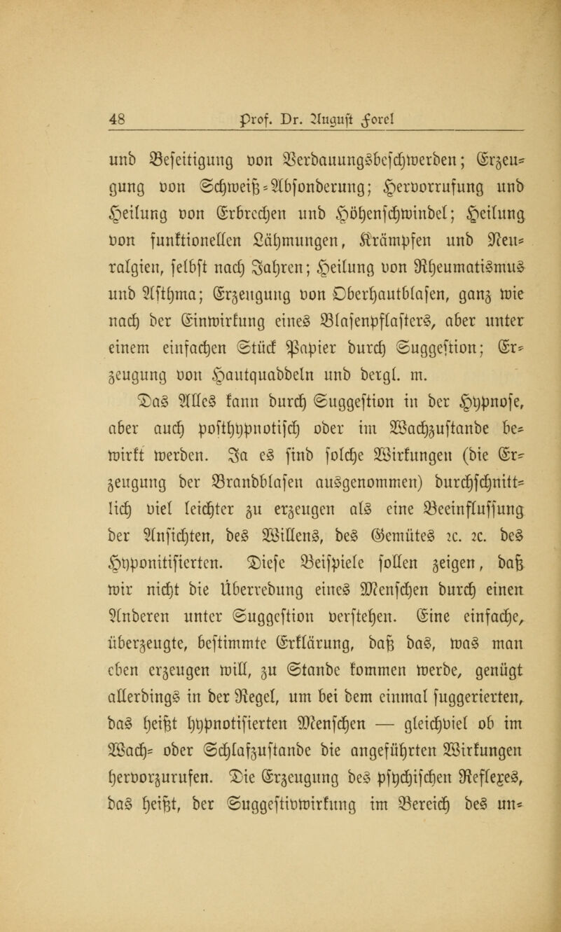 unb 93efettigung t>on 93erbauung§bcfd)toerben; ©rjeu* gung oon ©djiraeifj^bfonbermtg; §eröorrufung unb Rettung oon ©rbredjen unb §ö£)enfd)ttrinbet; £eilung t>on funftionelfen Stimmungen, Krämpfen unb 9?eu= ralgien, fclbft nad) Safjren; Teilung oon 9?f)eumati§mu3 unb 2(ftf)ma; @r§engung üon Dberf)autb(afen, gang tute nad) ber ©inmirfung eines SBfafenpftaflerS, aber unter einem einfachen ©tüd Rapier burd) ©uggeftion; @r* geugung Don §autquabbeln unb bergt, m. ©a3 3Wc3 !ann burd) ©uggeftion in ber ^typnofe, aber aud) poft^pnotifd) ober im SSadjjuftanbe be* hrirft toerben. Sa e§ finb foldje SBtrfungen (bie ©r^ jeugimg ber Sranbblafen aufgenommen) burdjfdjnitt* Hd) Diel leidjter ju erzeugen al3 eine 93eeinfluffung ber SInfidjten, be§ 3SMUen§, be§ ©emüteS 2c. :c. be3 §t)ponitifierten. ®iefe 83eifyiele follen geigen, bajj- nur nitf)t bie Überrebung eine§ 3Ken[d)en burd) einen Stnberen unter ©uggeftion toerftefjen. (Sine einfadje, überzeugte, beftimmte (Srflärung, baf$ ba%, toa§> man eben erzeugen toill, §u ©tanbe lommen tterbe, genügt aöerbing§ in ber Siegel, um bei bem einmal juggerierten, ba§ fjetfjt t)t)pnoti[ierten SJJenfdjen — gleidjüiel ob im SBadj- ober ©djlafguftanbe bie angeführten Söirlungen f)ert>orjurufen. 3)ie (Srjeugung be§ ptydjifcben 9ieffeje^f ba§> fjeifct, ber ©uggeftitittrirfung im ©ereid) be§ im*