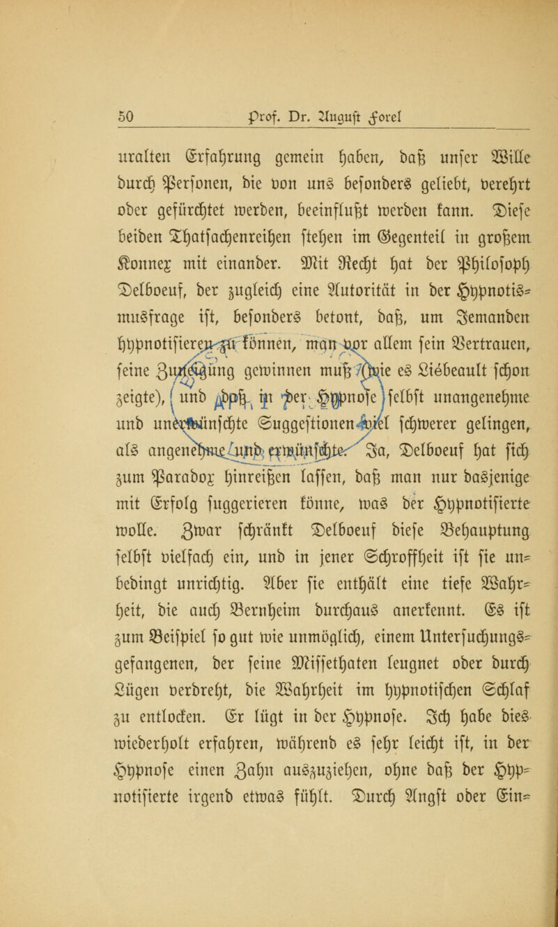 uralten ©rfafjrung gemein Ijaöen, baß unfer SBitte burdj Sßerfonen, bie tion nn§ befonber$ geliebt, bereljrt ober gefürchtet Serben, beeinflußt toerben fann. ©iefe beiben Sljatfadjenretljen fielen im ©egenteil in großem ffonrtes mit einanber. 3Jiit 3?ed)t l)at ber ^f)i(ofof)f) ©elboeuf, ber jugletdj eine Slutorität in ber JptypnottS* mnSfrage ift, befonberd betont, ba% um Semanben ^pnotifiere^ö;fönnen/mqn^r allem fein Vertrauen, feine Bnrf^ung gewinnen muf$7Q«ie e§ Siebeautt fdjon geigte), f unb ^pfj. jp ^)er§^)no|e]felbft unangenehme unb unidWtnfdjte ©uggefttonen-fciel fetterer gelingen, als angenet)m^ütjrt^ q^ä^ier Sa, ©elboeuf Ijat fidj jum Sßarabog Einreißen laffen, baß man nur baSjenige mit ©rfofg fuggerieren fönne, toai ber £t)pnotifterte ttoHe. fttüax fdjränft ©elboeuf biefe Sefjauptung. felbft inelfad) ein, unb in jener ©djroffljeit ift fte un- bebingt unridjtig. SIber fie enthält eine tiefe 2ßaf)r- Ijeit, bie aud) 23ernf)eim burcf)au3 anerfennt. @§ ift §um Seifpiel fo gut tote unmöglich), einem Unterfud)ung§' gefangenen, ber feine SKiffetljaten leugnet ober burdj Sügen berbrel)t, bie Sßafyrfjeit im fytjpnotifdjen ©djlaf gu entlocfen. @r lügt in ber §t$nofe. 3d) i)abe bieä nriebertjott erfahren, toäfjrenb e§ feljr feid)t ift, in ber §t#nofe einen $aty\ auszugießen, of)ne baß ber §^ notifierte irgenb eüna§ füfjlt. ©urd) Slngft ober ©in*