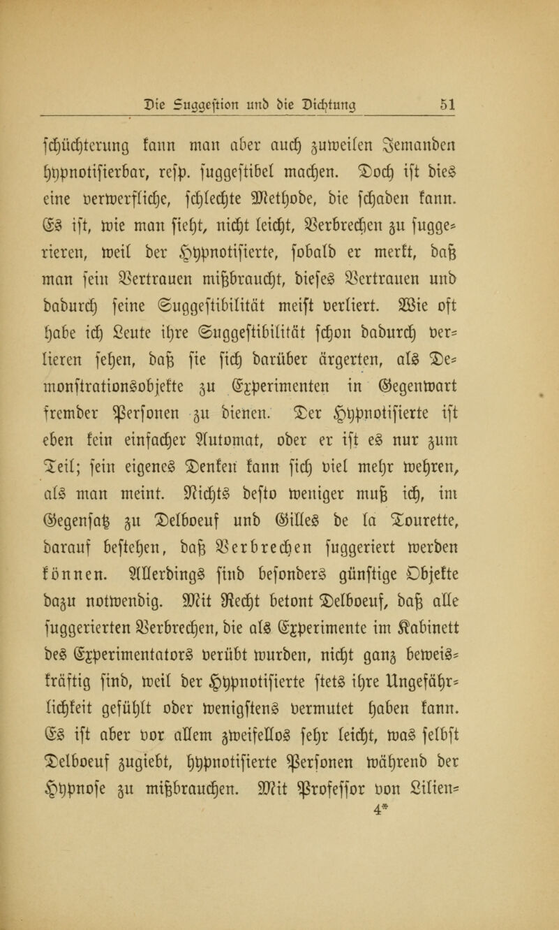 fdjüdjterung fann man aber audj aufteilen Semanben E)t)pnotifierbar, ref^. fuggeftibet madjen. ®od) ift bie§ eine vertoerflidje, fdjledjte 3Jtet£)obef bie fdjaben fann. @3 ift, tote man fie£)t, nid)t leicht, Skrbredien ju fugge* rieren, toett ber Jpljpnottfterte, fobafb er merftf bafc man fein Vertrauen mijsbraud^t, biefe§ Vertrauen unb baburdj feine ©uggeftibilität meift Vertiert. SGBte oft (jabe id) Seute ttjrc ©uggeftibitität fdjon baburd) Ver- lieren fe£)enr ba$ fte fidj barüber ärgerten, aö £>e* monftration^objefte ju @;r#erimenten in ©egentoart frember Sßerfonen ju tieften, ©er §t)pnotifierte ift eben fein einfacher Automat, ober er ift e$ nnr §um Steil; fein eigenes SDenfen fann ftc£) Diel mefjr toeljren, als man meint. 9?idjt§ befto Weniger mufe id), im @egenfa£ gu ©elboenf nnb ©illeS be lä STourette, baranf befielen, bafc SBerbredjen fnggeriert tnerben fönnen. 2lflerbing§ finb befonberS günfiige Dbjefte baju nottoenbig. Wxt SRedjt betont ©etboeuf, baft alle fnggerierten SBerbredjen, bie al§ (Sjperimente im Kabinett be§ Sjperimentatorg Verübt ftmrben, nid)t gang betoeig* fräftig finb, tteil ber §t#motifierte ftet§ it)re Ungefähr* tidjfeit gefüllt ober ttenigften§ Vermutet fjaben fann. @§ ift aber Vor allem gtoeifeHoä fefjr leitet, toa§ felbft Selboeuf jugtebt, ^pnotifierte ^ßerfonen foäf)renb ber £t)pnofe §u mtfebraudjen. Wlit ^rofeffor von Silien-