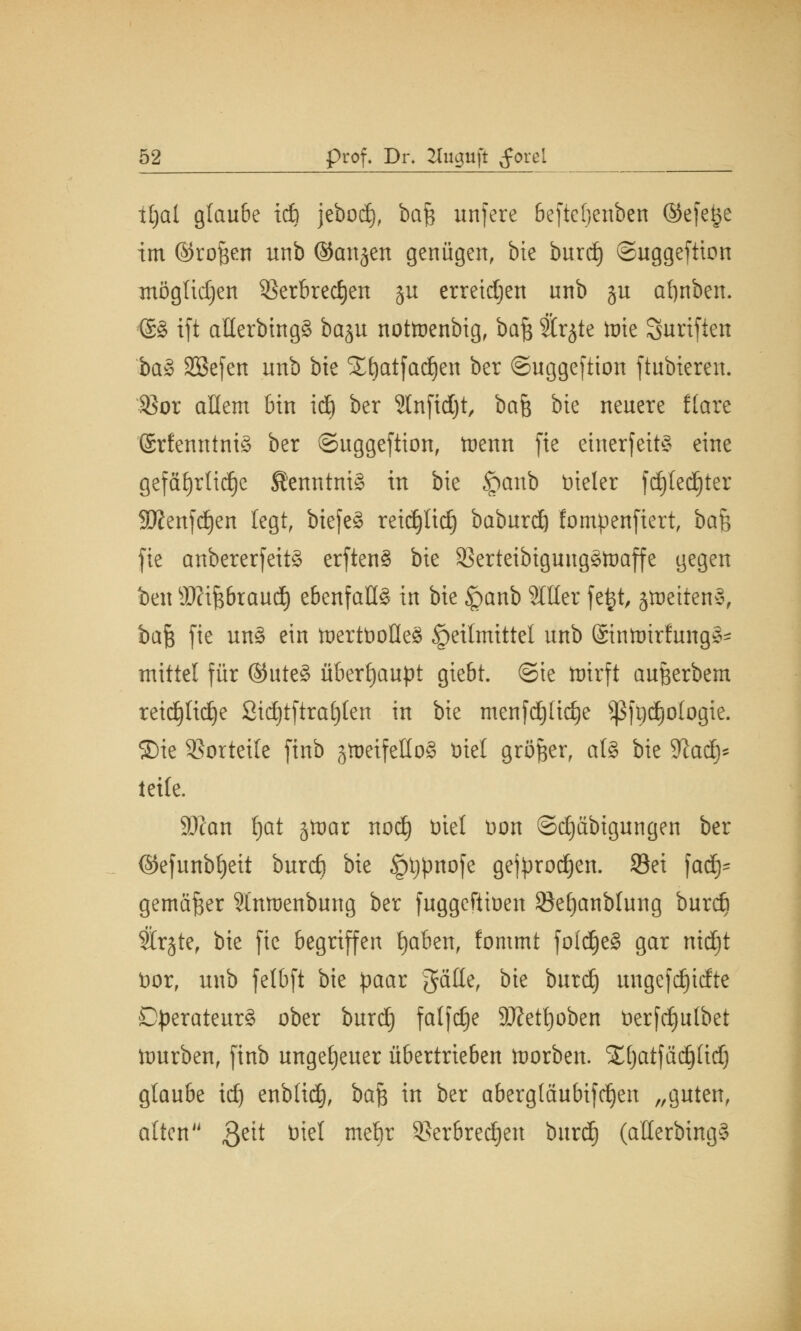 tljal glaube icfe jeboci), bafc unfere 6eftef)enben ©efe^e im ©ro&en unb ©attjen genügen, bie burdj ©uggeftion mögtidjen 23erbred)en ju erreidjen unb ju afynben. <£8 tft allerbingS baju nottoenbig, baft Srjte tote Surifien ba§> SBefen unb bte Xfjatfad^en ber ©uggefiion ftubieren. $or allem bin id) ber 2lnfid)t, bah bte neuere flare 'SrfenntmS ber ©uggeftion, toenn fie einerseits eine gefährliche Kenntnis in bie §anb vieler fd)ted)ter 9J?enjd)en legt, biefeS reidjlid) baburd) fompenfiert, ba% fte anbererfeitS erftenS bie SSerteibtgungStoaffe gegen ben sJKifebraud) ebenfalls in bie <panb 2111er fejjt, jtoettenS, ba$ fie un§ ein trjertbofleS Heilmittel unb ©tntotrfungS* mittel für ©uteS überhaupt giebt. ©te tuirft außerbem reid£)Iid£)e Stdjtftrafyten in bie menfdjttdje $ßft)d)ologie. Sie Vorteile finb jtoeifetloS trief größer, als bie Sfatd)* teile. Sftan l)at §trjar nod) Diel Don @d)äbigungen ber ©efunbfjeit burct) bie §tjpnofe gejprodjen. 93ei fad)- gemäßer Slnmenbung ber fuggeftiüen Setjanblung burcfi 3lr§ter bie fie begriffen fjaben, fommt foldjeS gar ntdjt tior, unb felbft bie paar gälte, bie burd) ungefdfjtcfte Operateurs ober burd) falfdje 9#etl)oben üerfd)ulbet tourben, finb ungeheuer übertrieben trjorben. STfjatfädjlid) glaube id) enblid), ba$ in ber abergläubifdjen „guten, alten ßett ^ me^r SSerbred^cn burdfj (allerbingS