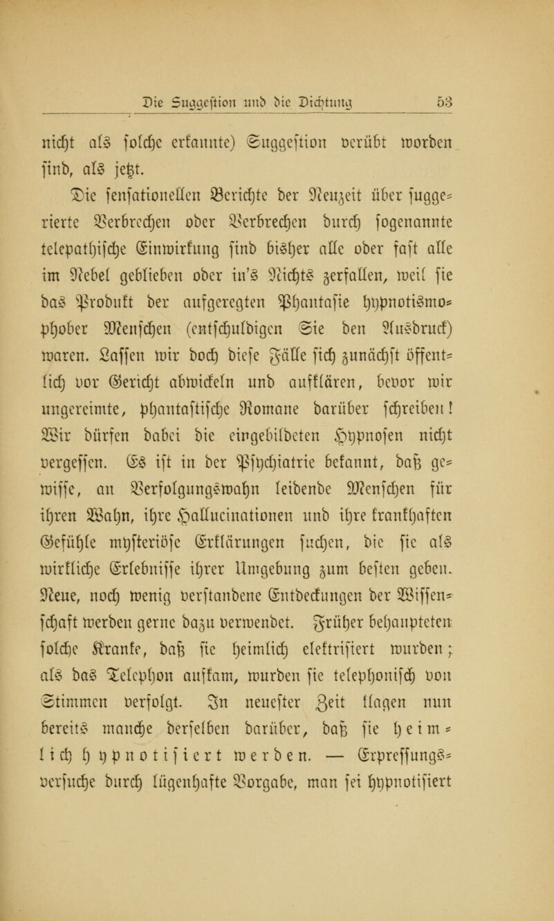 nidjt als foId£)c erfatmtc) ©uggeftion üerübt morben finb, als je|t. ®ie fenfationeHen 23erid)te ber Sfteujeit über fugge^ rterte SSerörcc^en ober SSerörcd^cn burd) fogenannte telepatljifdje ©inmirfrtng finb bisher alle ober faft alle im 9?ebe( geblieben ober tn'8 SftdjtS verfallen, tueit fic baS ^robuft ber aufgeregten Sßfjantafte t)i)pnottSmo* pljober SÄenfdjen (entfdjufbigen Sie ben 2(uSbrurf) ttjaren. Saffen mir bod) biefe gäHe fid) junäcfjft offene lief) oor ©ertdjt abftncfeln unb auf Hären, betior mir ungereimte, pt)antaftifcf)e Romane barüber fdjreiben! SBir bürfen babet bie eingebifbeten £)t)pnofen nid)t oergeffen. ©S ift in ber ^3fpd)iatrie befannt, baf$ ge* miffe, an 53erfotgungSmat)n leibenbe 9J?enfd)en für ifjren SBatjn, it)re £mIlucinationen unb ifyre franffjaften ©efüfjle mtyfteriöfe (Srflärungen fudjen, bie fie als nnrftidje ©rlebniffe ifjrer Umgebung §um beften gebeiu 9?eue, nod) menig üerfianbene ©ittbecfungen ber Sßiffen* fdjaft toerben gerne baju oermenbet. grüfjer behaupteten foldie SJranfe, baft fie fjeimlid) cleftriftert mürben; al§ baS ^elepbon auffam, mürben fie tetepfjomfdj öoit Stimmen oerfolgt. Sn neuefter $eit Hagen nun bereits manche berfe(ben barüber, ba£ fie [je im* I i d) 1) i) p n o t i f i e r t m e r b e n. — SrpreffungS* ücrfudje burd) lügenhafte Vorgabe, man fei f)t)pnotifiert