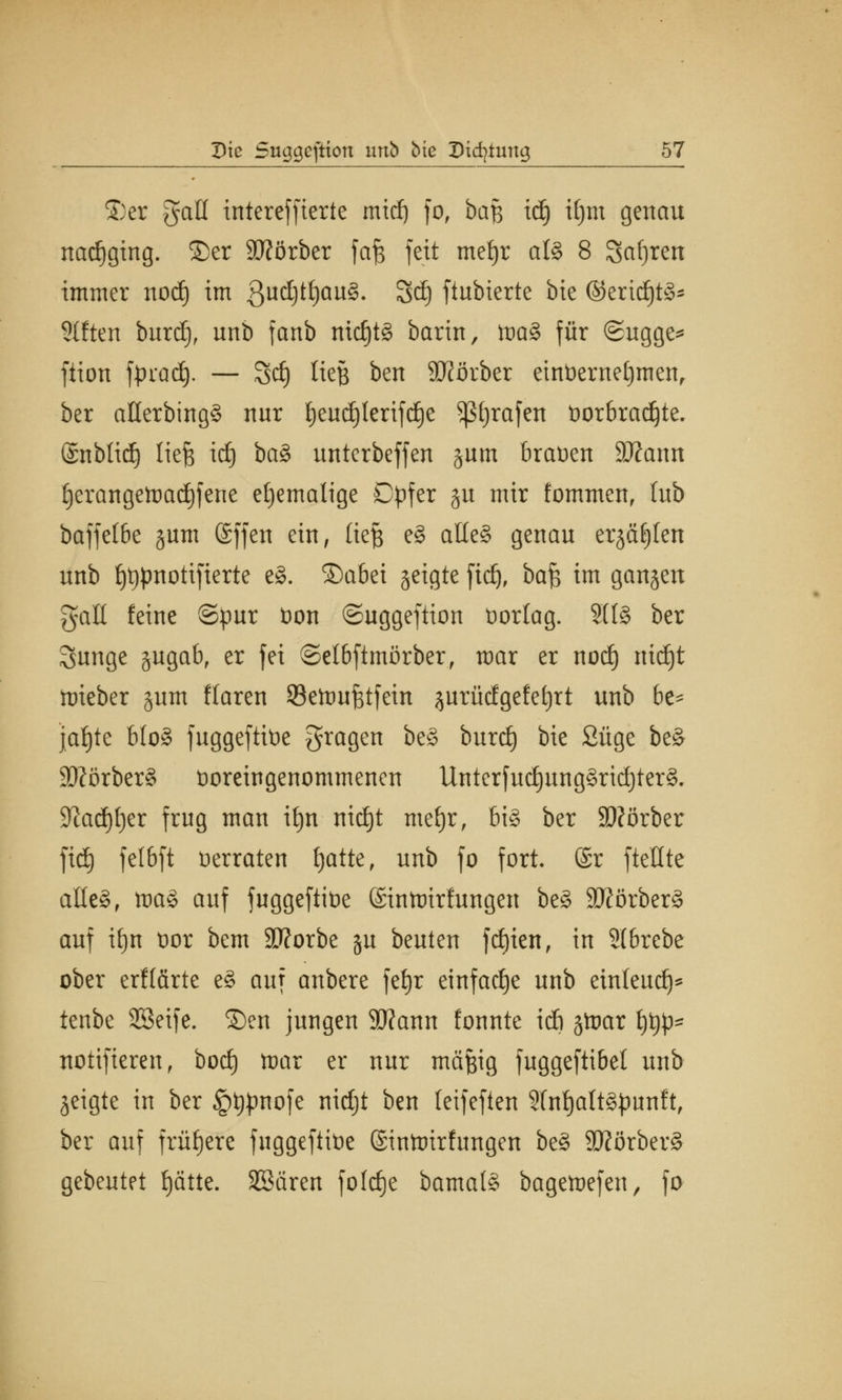 ©er gall tntereffierte mief) fo, baß id) iljm genau nachging, ©er SJförber fafe fett meijr afö 8 Safjren immer nod) im 3nd)tf)au§. Sd) ftubierte bie ©erid)t3~ Stften burd), unb fanb nichts barin, ma§ für ©ugge* ftion fpradj. — Sd) ließ ben SHörber einüerneljmen, ber aßerbingS nur §eudjlerifd)e trafen Vorbrachte, ©nblicf) liefe id) ba$ unterbeffen jum brauen ätfann £)erangemad)fene ehemalige Dpfer §u mir fommen, lub baffelbc jum Sffcn ein, liefe e§ aüe§ genau erjagen unb {jtjpnotifierte e8. ©abei geigte jtdj, bafe im ganjeu galt feine ©pur von ©uggeftion vorlag. SU3 ber Rurige gugab, er fei ©el&ftmörber, mar er nod) nid)t ttrieber §um Maren 23emufetfein ^urücfgefetjrt unb be- jahte bto§ fuggeftive fragen be§ burd) bie Süge be§ 3)?örber§ Voreingenommenen 1lnterfud)ung§rid)ter§. 9?ad)I)er frug man ifyn nid)t mefyr, bi§ ber SD?örber fid) felbft verraten fjatte, unb fo fort. @r ftellte aile§, ma§ auf fuggeftive ©intnirlungen be§ 9ftörber§ auf ifyn vor bem Sttorbe ju beuten fd)ien, in 2(6rebe ober crfl&rtc e§ auf anbere fefyr einfache unb etnteud)* tenbe SSeife. ©en jungen 9flann fonnte id) stoar t)t#* notifieren, bod) mar er nur mäfeig fuggeftibet unb geigte in ber §t)pnofe nidjt ben leifeften SlnfjaltSpunft, ber auf frühere fuggeftive (Sintnirfungen be§ SKörberS gebeutet fjätte. SSären foldje bama(§ bagemefen, fa