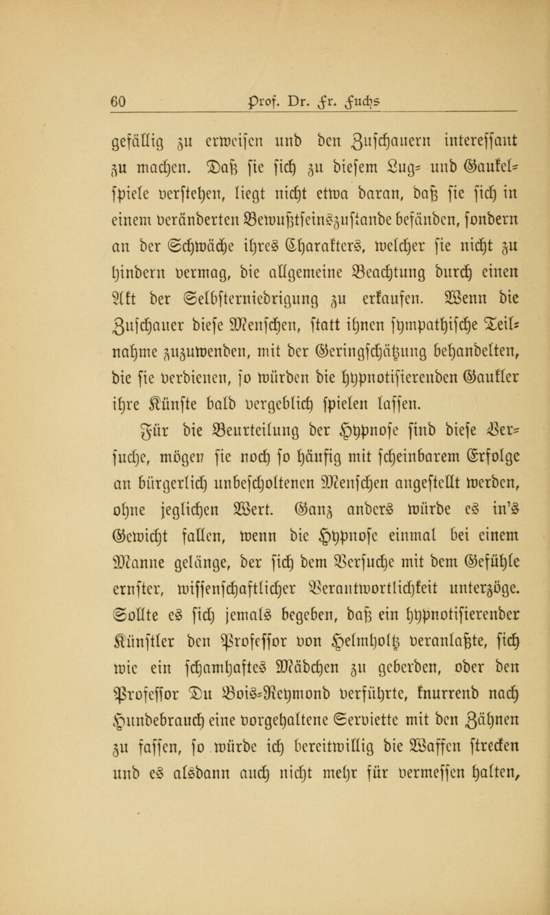 gefällig ju criocifcn unb ben 3ufd)auern intereffant 5U madjen. ®a& fie fid) ju biefem 2ug= unb (Saufet- fptele öerfte^en, liegt nid)t etma baran, bafe fie fid) in einem tieränberten Semufstfein^ufianbe 6efänben, fonbern an ber ©djtoädje iljreS ©Ijarafterg, freierer fie nidjt ju Ijinbern öermag, bie allgemeine 33ead)tung burdj einen 2t ft ber ©et6fierniebrigung ju erlaufen. SSenn bie ßufdjauer biefe äftenfdjen, ftatt itjnen ftjmpatljifdje %t\U ttafjme äujutoenben, mit ber ©eringfdjätmng betjanbetten, bie fie tierbienen, fo würben bie tjtjpnotifierenben ©aufler itjre fünfte balb Dergeblid) fpielen laffen. gür bie Beurteilung ber §t)pnofe finb biefe $er- fudje, mögen fie nod) fo fjäufig mit fd)ein6arem ©rfolge an bürgerlid) unbefd)oltenen STJenfd^cn angeftellt derben, ofjne jeglidjen Sßert. ©cmj anber§ ttmrbe e£ in7§ ©ctoid)t fallen, trenn bie §t)pnofe einmal bei einem Spanne gelänge, ber fid) bem SSerfudje mit bem ©efütjte ernfter, tmfjenfdjaftlidjer SBeranttoortlidjfeit unterzöge. Sollte e3 fid) jemals begeben, ba^ ein t)t)pnotifierenber Siünftter ben ^3rofeffor t)on §elmtjo(^ üeranlafete, fteft tote ein fdjatnt)afte§ Sftäbdjen ju geberben, ober ben Sßrofeffor 5)u Boi3'9?et)monb Herführte, fnurrenb nad) §unbebraud) eine üorgefyattene ©eroiette mit ben ß&fynen ju faffen, fo mürbe idj bereitmittig bie SSaffen ftreden unb e§ aföbann aud) nid)t meljr für Oermeffen galten,