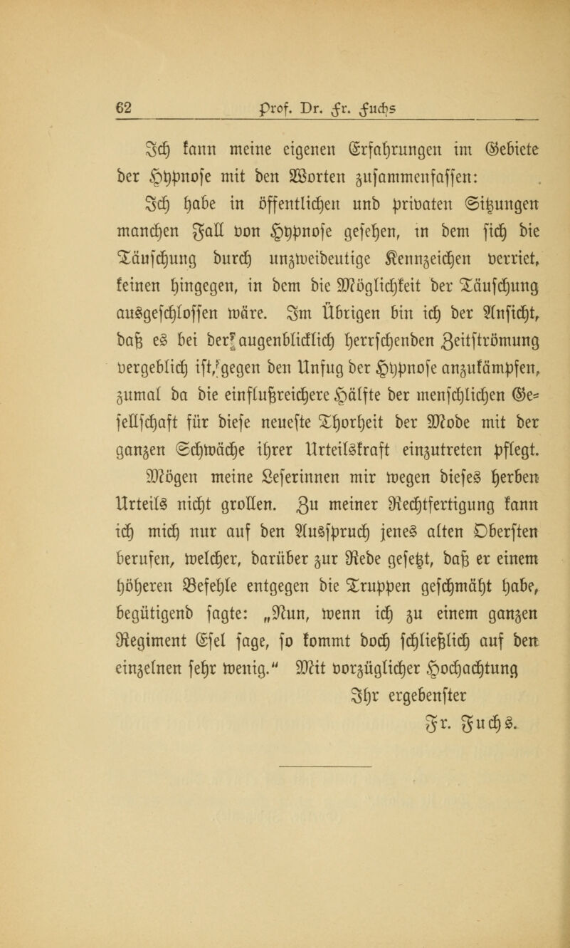 8d) fann meine eigenen Erfahrungen im (Gebiete ber §t#mofe mit ben Sßorten gufammenf äffen: 8dj fytöz in öffentlichen nnb prtoaten ©jungen mannen gaU fcon §t#nofe gefeJjen, tn bem fid) bie S£äufcf)ung burtf) ungtoeibeutige Sennjeidjen fcerrtet, feinen hingegen, in bem bie Sftöglidjfeit ber SLäufdjung au$gefd)loffen toäre. Sm Übrigen bin itf) ber 2(nftd)tr bajs e§ bei ber| augenblicflidj ^errftfjenben ß^tftrömung bergeblid) ift,fgegen ben Unfug ber §t#nofe anjufämpfen, §umal ba bie einflu^reid^ere §ätfte ber menfdjlidjen ©e= fettfdjaft für biefe neuefte Snjorfjeit ber äftobe mit ber gangen ®djtoäd)e itjrer Urteiföfraft einzutreten pflegt. Stfögen meine Seferinnen mir tnegen biefe§ gerben Urteils ntdjt grollen. 3U meiner ^Rechtfertigung fann idj midj nur auf ben Sluöfprud) jene? alten Dberften berufen, toeldjer, barüber gur 9?ebe gefegt, baf$ er einem t)öi)eren 33efei)te entgegen bie Gruppen gefdjmäfjt fjabe, begütigenb fagte: „S^un, tnenn id) ju einem gangen Regiment @fel fage, fo fommt bod) fdjliepd) auf ben einzelnen fe§r toenig. Witt t)or§äglt^er §od)adjtung Sfyr ergebender gr. Sud)g.