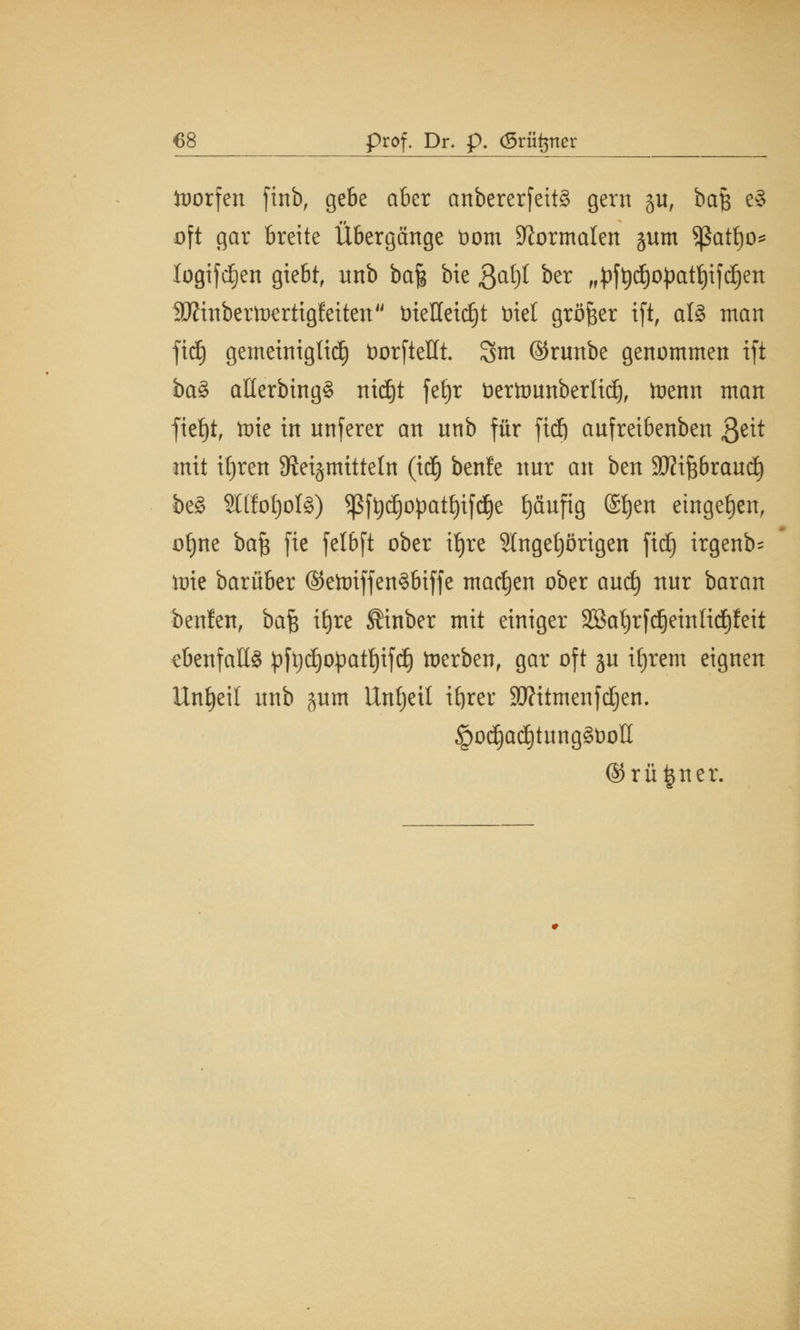 froorfen ftnb, gebe aber anbererfeitä gern ju, ba$ e§ oft gar breite Übergänge üom Normalen §um sßatfjo* logifdE)en gtebt, unb ba| bie ßöt)l ber „pftydjopatfjifdjen SÄtnbertüerttgleitcn trieHeic£)t mel größer ift, al§ man fidj gemeiniglidj üorfteHt. 3m ©runbe genommen ift ba§ aüerbing§ nidjt fetjr öerttmnberlidj, toenn man ftet)tf tote in unferer an unb für ftcfj aufreibenben ß^tt mit tljreit 9^et§mttteln (id) benle nur an ben SWiftbraucf) be§ 2l(fot)oI§) Sßfydjopatljifdje fjäufig (£f)en eingeben, ofjne ba$ fie felbft ober tfjre 5lngetjörigen ftd) irgenb- ttrie barüber ©etoiffenS&iffe machen ober aucf) nur baran beulen, bafe ttjre ®inber mit einiger 3Bafyrfc§eutIid)feit ebenfalls pftydjopatfjtfd) toerben, gar oft ju ifjrem eignen Unzeit unb ^um Untjeil ifyrer 3J?itmenfdjen. §od)acI)tung§t)olI @rü|ner.