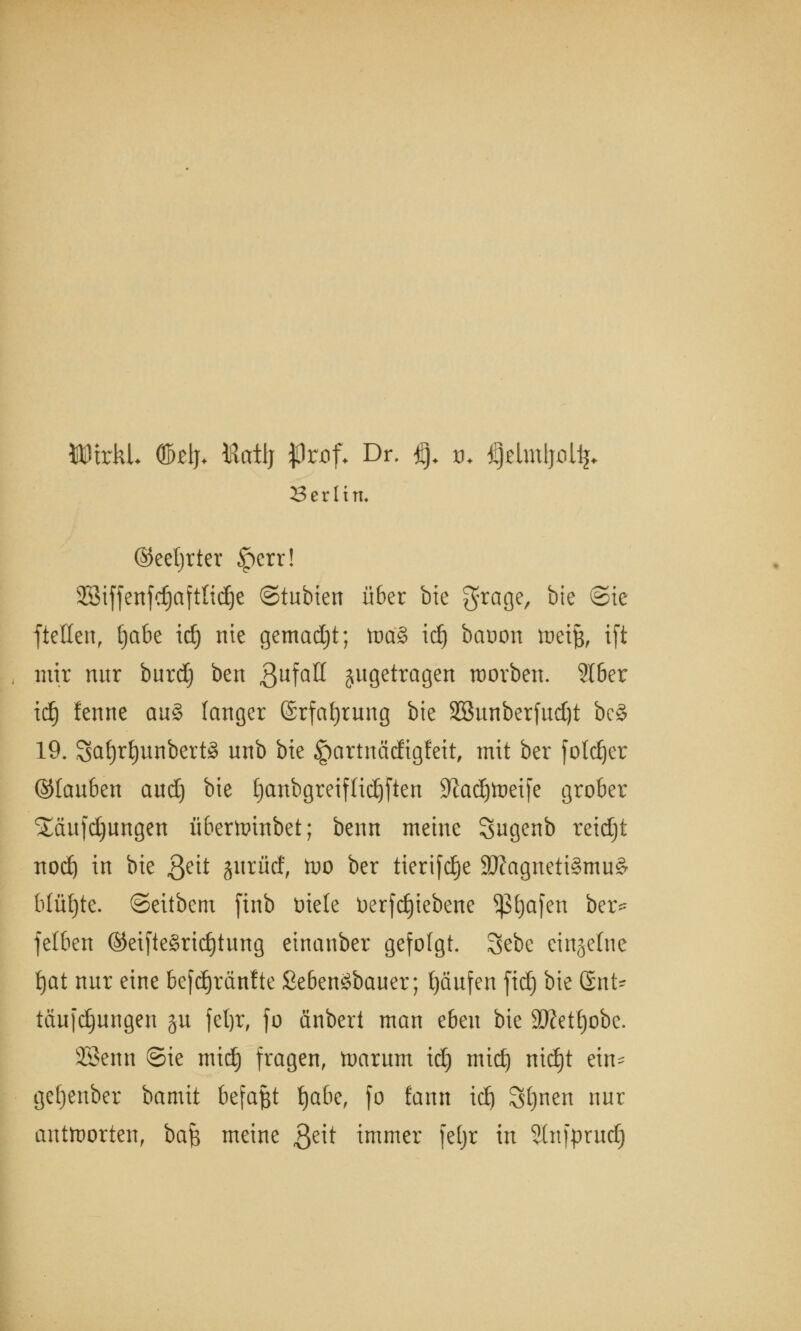 MDtrkL OMj* Katlj JJröf* Dr. §. tu CjdmipUj. Berlin, ©eetjrter ipcrr! 2Biffenfc£jafttic£)e ©tubien über bie 3?ra9e/ ^e ®^e ftellen, tjabe id) nie gemadjt; \va§> id) baoon \vc\% ift mir nur burd) ben 3ufaH jugetragen worben. SIber idfj fenne au§ langer ©rfafyrung bte Sßunberfudjt bc§ 19. 8af)r^unbert8 u^b bie §artnädigfeit, mit ber foldjer ©laubcn aud) bie fjanbgreiftidjften üftadjtoeife grober Sßufdjimgen überttrinbet; benn meine Sugenb reidjt nodj in bie 3e^ §urüd, foo ber tierifdje 3ftagnett3mu& blühte, ©eitbem finb üiele Uerfrf)tebene ^Sfyafen ber* fetben ©eifte£rid)tung einanber gefolgt. 3ebc einzelne fjat nur eine befdjränfte £e6etröbauer; Raufen fidj bie Gnt^ täujdjungen gu fefyr, fo änbert man eben bie Stfetljobe. SBemt ©ie midj fragen, ttmrurn id) midj nid)t ein- gefjenber bamit befaßt fjabe, fo fann id) Stjnen nur auttoorten, bafc meine $eit immer fefyr in SlnfprudE)