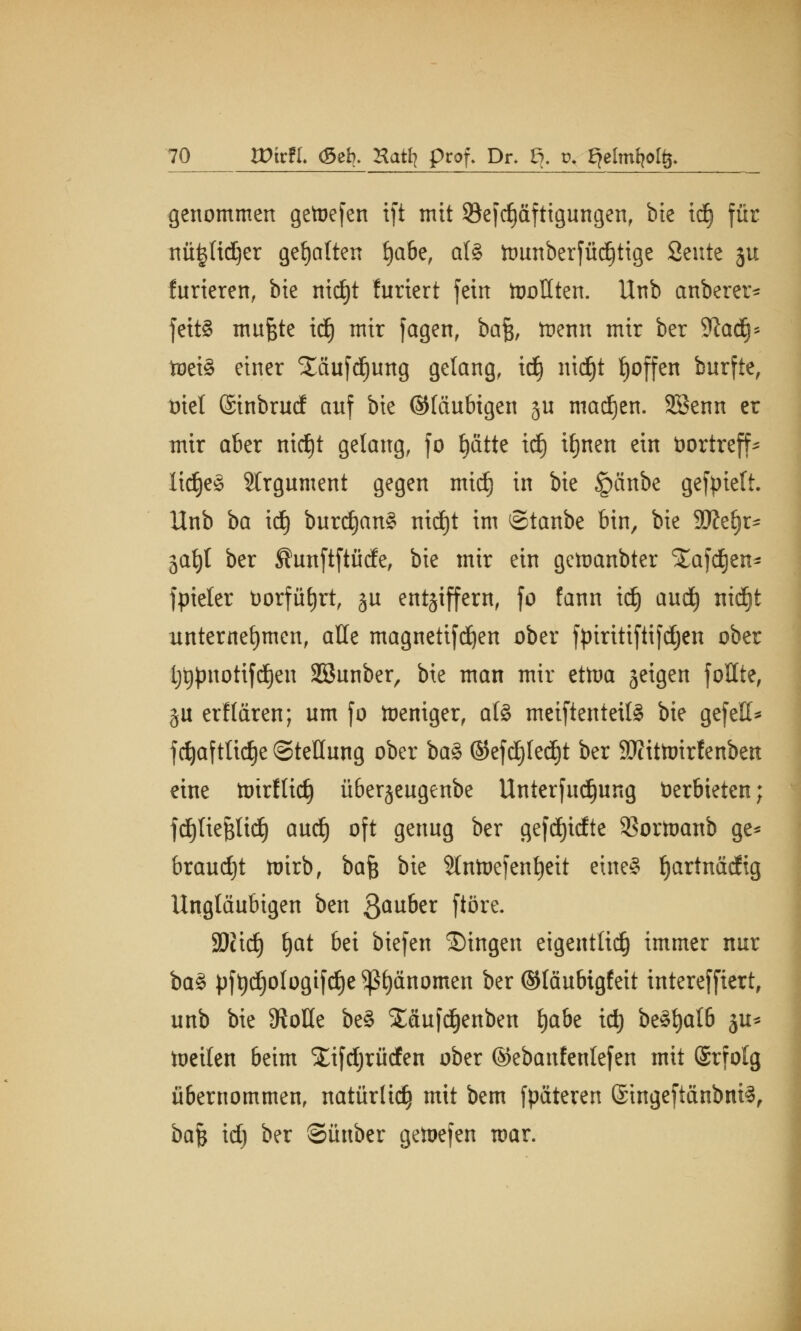 genommen getoefen ift mit 39efc^äfttgungenf bie idj für nü^ftdjer gehalten fyate, ali ftunberfüd)tige Seilte ju Kurieren, bie nidjt furiert fein tooüten. Unb anberer* fcttö mufcte id) mir fagen, baft, trenn mir ber Sftadj* toctä einer Xäufdjung gelang, id) mdjt fjoffen burfte, triet ©inbrucf auf bie ©laubigen ju madjen. SBenn er mir aber mdjt gelang, fo t)dtte id) ifjnen ein üortreff- lidjeS Argument gegen mid) in bie §änbe gefpiett. Unb ba id) burd)an§ nidjt im ©taube bin, bie 9#e§r- ja^t ber ®unftftüde, bie mir ein geraubter Xafdjen- fpieler üorfüfyrt, ju entziffern, fo fann idj aud) nid)t unternehmen, alle magnetifdjen ober ftnritiftifdjen ober ijtjpnotifdfjeu SBunber, bie man mir ettua geigen fottte, ju erllärcn; um fo toeniger, a(§ meiftenteil§ W gefett* fdjaftlidje Stellung ober ba§> ©efdjledjt ber 9Jcitttnrfenben eine toirflid) überjeugenbe Unterfudjung Verbieten; fdtjlieftlidj aud) oft genug ber gefdjidte SSortoanb ge* braudjt ttirb, bafe bie Sttntoefenfjeit eineS f)artnädig Ungläubigen ben 3au^r ftöre- SDctrf) t)at bei biefen ©ingen eigentlidj immer nur ba§ pft)d)ologifd)e ^fyänomen ber ©läubigfeit interefftert, unb bie 9?oüe be§ £äufd)enben fyate id) be§tjalb ju* toeilen beim ^ifdjrüden ober ©ebanfentefen mit ©rfolg übernommen, natürltd} mit bem fpäteren ©ingeftcinbni^, ha$ id) ber ©ünber getoefen war.