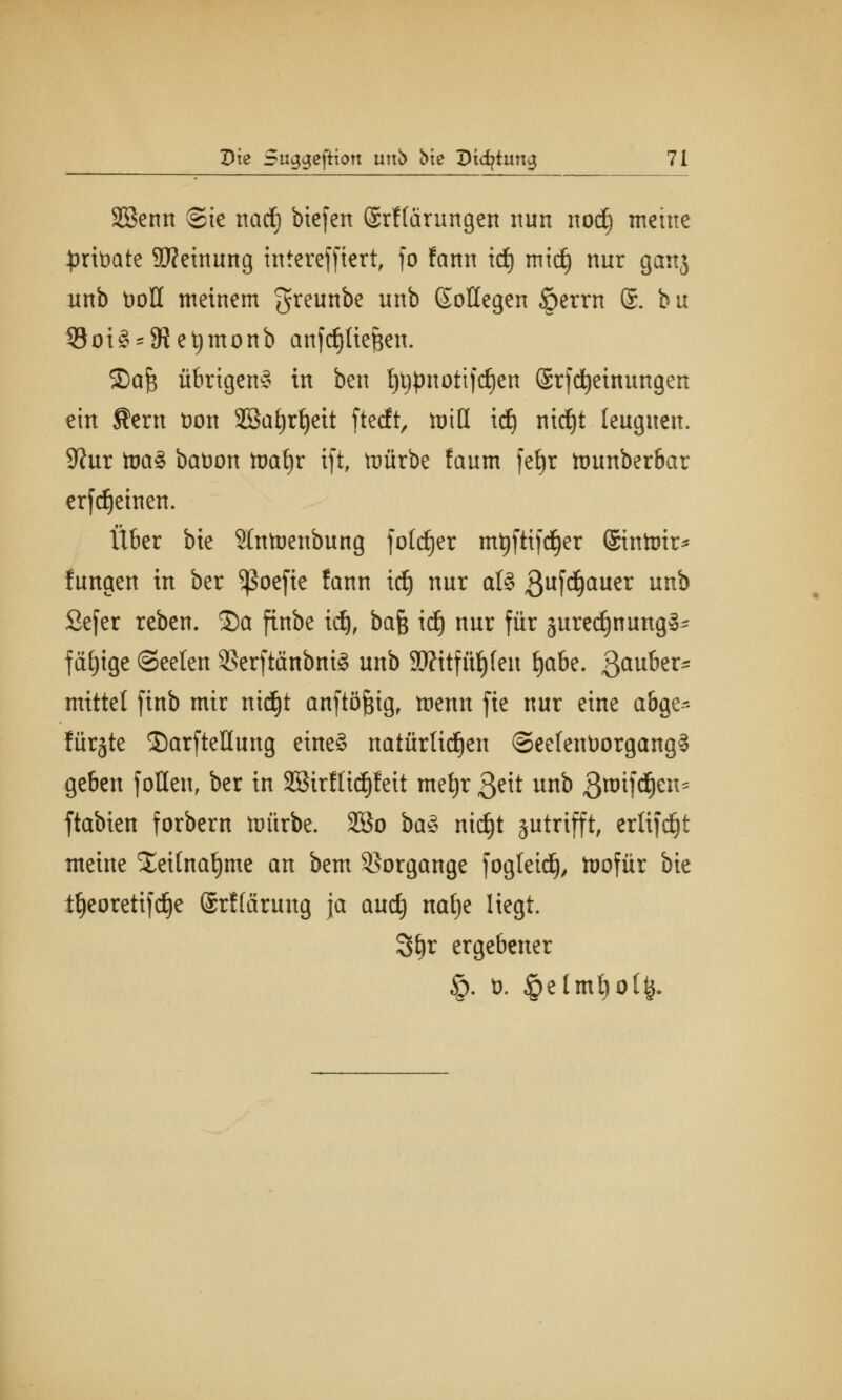 Sßenn @ie narf) biefen ©rHärungen nun nod) meine ^rtüate Meinung intcrefficrt, fo fann id) mid) nur ganj unb t>oH meinem greunbe unb (Sollegen §errn @. b u 53oi3 = 9iet)monb anfc^tie^en. 2)aJ3 übrigen^ in bcn tjtjpnottfdien (Srjdjeinungen ein Äern öon 3Ba£)r^ctt ftecft, toiH id) ntdjt leugnen. 9?ur toa£ baöon tnafjr ift, tuürbe !aum fet)r ttmnberbar erfd^etnen. Über btc 9lntoenbung foldjer mtjfttfdjer ©infrtrir* fungen in ber ^Soefie !ann id) nur al§ ßttfd&auer un^ Sefer reben. S)a finbe idj, bafc id) nur für juredjnung^ fähige (Seelen 9Serftänbni§ unb 9J?itfüf)fen fjabe. ßauber* mittet finb mir nidjt anftöJBtg, menn fte nur eine abge- flirrte ©arfteüung eineä natürlichen SeelenüorgangS geben follen, ber in SBirflidjfeit metjr $z\t unb ßroifdjen* ftabien forbern ttnirbe. 2Bo ba% nidjt sutrifft, ertifdjt meine S&itnaljme an bem Vorgänge fogteidj, tüofür bie tljeoretifdje ©rffärung ja audj nafje liegt. %i}x ergebener §. ü. §etmt)ol^