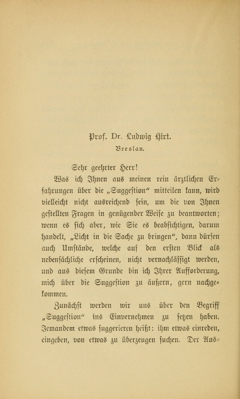 $rof- Dr. Cubiütg £)trt Breslau. @ef)r geehrter §err! 28a§ id) Sfynen an§ meinen rein ärjtlidöen @r* f errungen über bie „©nggeftion mitteilen fann, tDtrb tueßeid)t nid)t an§reidjenb fein, nm bie Don Sitten gefteflten fragen in genügenber Sßeife §u beantworten; wenn e§ ftdj aber, tote ©ie e£ beabfidjtigen, barum fjanbelt, „2id)t in bie ©adje ju bringen'', bann bürfett aud) Umftänbe, Weldje auf ben erftett 33Iid afö nebenfädjücEje erfdjeinen, nidjt oernadjläffigt Werben, nnb au3 biefem ©rnnbe bin id) Sljrer 9Infforberung, mid) über bie ©nggeftion ju äußern, gern nadjge* lommen. 3nnäd)ft werben wir mt§ über ben Segrijf „Suggefüon in§ ©noernetjmen jn feigen fjaben. Semanbem ettoaS jnggerieren Reifet: ifjm etwa£ einreben, eingeben, üon ütva§> jn überjengen fudjen. 5Dcr 9lu§*