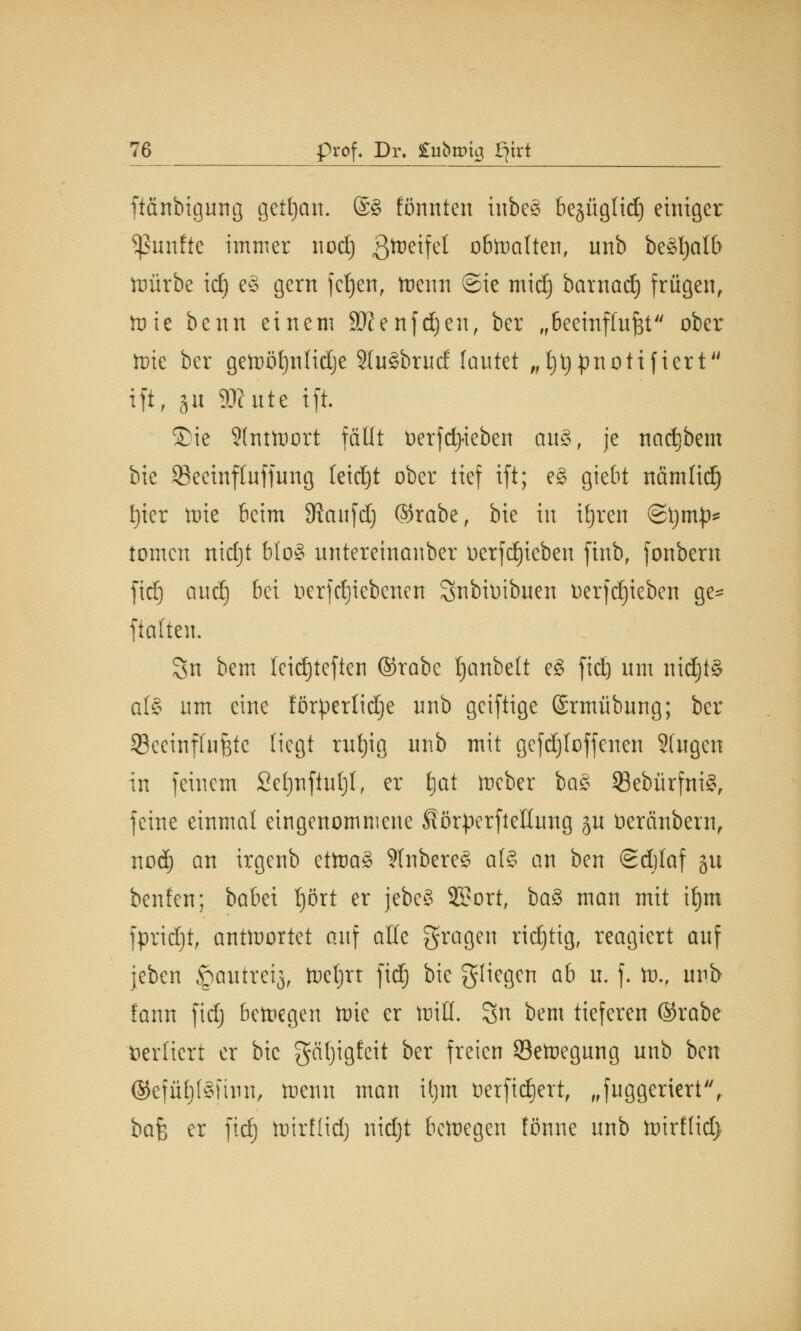 ftänbigung getfycm. ©£ formten tnbe§ besüglidj einiger fünfte immer nod) gtteifel obwalten, nnb beäfyalb ttmrbe id) e§ gern fctjen, trenn ©ie midi) barnad) frügen, tote benn einem SKenfdjeu, ber fr6eeinffufet ober lüie ber geftötjnlidje 2(u§brud lautet „fjtypnottfiert tft, §u 3Kute ift. ©ie Slnttüort fällt tierfcfyieben au£, je naci)bem bie S3eeinf(uffung leicht ober tief ift; e§ giebt nämtidj f)ier tote beim SJcutfd) ©rabe, bie in iljren ©ijnip* tomen nidjt bloS untereinauber Derfdjteben ftnb, fonbern fid) aud) bei nerfctjiebeitcn Snbiüibuen toerfdjieben ge- halten. Sn bem tcidjteften ®rabe ^anbett e§ fiel) um nidjt§ al§ um eine förperlidje unb geiftige ©rmübung; ber ^Beeinflußte Hegt rut)ig unb mit gefdjloffenen Sfugen in feinem £e()nftut)l, er ijat mcber ba£ 23ebürfni§, feine einmal eingenommene SötperfteKimg ju tiercinbern, nod) an irgenb ettoaS 9tnbere3 at§ an ben Scfilaf gu benfen; babei l)ört er jebe§ 9S?ort, ba3 man mit it)m fpridjt, antwortet auf alle fragen richtig, reagiert auf jeben §autrei$, foeljrt fid) bie fliegen ab it. f. tu., unb fann fidj betragen tnie er miß. Sn bem tieferen ©rabe vertiert er bie gäfjigfeit ber freien Setnegung unb ben ©efü^fSfinn, menn man U)tn üerfidiert, „fuggeriert, ba% er fid) tnirflidj nidjt beiDegen tonne unb toirflid)