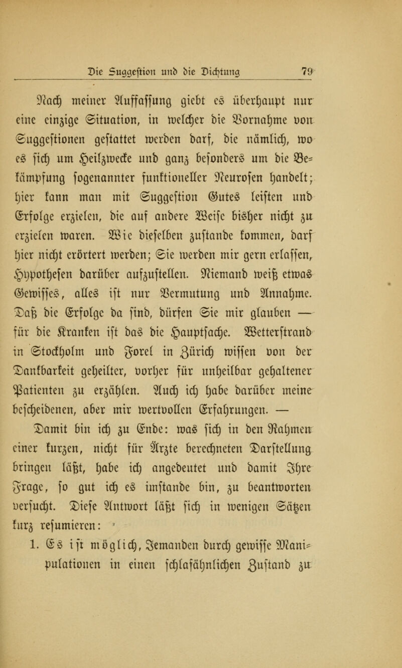 %laä) meiner 2(uffaffung giebt eS überhaupt nur eine einjige Situation, in toeldjer bie 95ornat)me oon ©uggeftionen geftattet derben barf, bie nämlidj, too e3 fid) um ^etfjtoede unb ganj befonberg um bie S3e- fämpfung fogenannter funftioueüer ^eurofen tjanbett; fjier lann man mit ©uggeftion ©ute§ leiften unb ©rfolge erliefen, bie auf anbere 3Beife bi§f)er nid)t ju erjiefen ttmren. SSie biefetben juftanbe fommen, barf t)ier nidjt erörtert tnerben; ©ie werben mir gern erlaffen, §t)pott)efen barüber auf§uftellcn. Sftiemanb toeif; ettt)a§ ®eft>iffe§, alles ift nur Vermutung unb 3lnnat)me. Stofc bie ©rfolge ba finb, bürfen @ie mir glauben — für bie Traufen ift ba§ bie §auptfad)e. Sßetterftranb in ©todtjohn unb göret in ßürid) ttriffen Don ber Sanfbarfeit geseilter, üorljer für unheilbar gehaltener Patienten gu erjätjlen. 2lud) id) fyabe barüber meine befdjeibenen, aber mir toertüoUcn Erfahrungen. — 2)amit bin id) ju Snbe: toaS fidE) in ben 9M)men einer Jurten, nid)t für Strjte beregneten ®arftel(ung bringen (äfet, tjabe id) angebeutet unb bamit S£)te grage, fo gut id) e£ imftanbe bin, ju beantworten üerfud)t. 3)iefe SInttoort läßt fid) in wenigen ©ä£en !urj refumieren: 1. @£ ift mögttdj, Semanben burd) getoiffe Mani- pulationen in einen fd)(afäf)n(id)en 3uftan^ hn